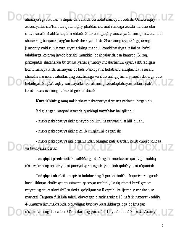 ahamiyatiga haddan tashqari da'volarda bu holat namoyon boladi. Ushbu aqliy 
xususiyatlar ma'lum darajada aqliy jihatdan normal shaxsga xosdir, ammo ular 
muvozanatli shaklda taqdim etiladi. Shaxsning aqliy xususiyatlarining muvozanati 
shaxsning barqaror, uyg'un tuzilishini yaratadi. Shaxsning uyg'unligi, uning 
jismoniy yoki ruhiy xususiyatlarining maqbul kombinatsiyasi sifatida, ba'zi 
talablarga ko'proq javob berishi mumkin, boshqalarida esa kamroq. Biroq, 
psixopatik shaxslarda bu xususiyatlar ijtimoiy moslashishni qiyinlashtiradigan 
kombinatsiyalarda namoyon bo'ladi. Psixopatik holatlarni aniqlashda, asosan, 
shaxslararo munosabatlarning buzilishiga va shaxsning ijtimoiy moslashuviga olib 
keladigan ko'plab aqliy xususiyatlar va ularning dezadaptatsiyasi bilan ajralib 
turishi kurs ishining dolzarbligini bildiradi .  
Kurs ishining maqsadi:  shaxs psixopatiyasi xususiyatlarini o'rganish. 
Belgilangan maqsad asosida quyidagi  vazifalar  hal qilindi:
- shaxs psixopatiyasining paydo bo'lishi nazariyasini tahlil qilish;
- shaxs psixopatiyasining kelib chiqishini o'rganish;
-  shaxs psixopatiyasini  organishdan olingan natijalardan kelib chiqib xulosa 
va tavsiyalar berish
Tadqiqot   predmeti:  kasalliklarga chalingan  muntazam qarovga muhtoj 
o'spirinlarning shaxsiyatini jamiyatga integratsiya qilish qobiliyatini o'rganish .
Tadqiqot   ob'ekti  - o'spirin bolalarning 2 guruhi bolib, eksperiment guruh 
kasalliklarga chalingan muntazam qarovga muhtoj,  “ xulq-atvori buzilgan va 
miyaning shikastlanishi ”  tashxisi qo'yilgan va Respublika ijtimoiy moslashuv 
markazi Fargona filialida tahsil olayotgan o'smirlarning 10 nafari; nazorat - oddiy 
4-umumta'lim maktabida o'qiydigan bunday kasalliklarga ega bo'lmagan 
o'spirinlarning 10 nafari. O'smirlarning yoshi 14-15 yoshni tashkil etdi. Asosiy 
5 