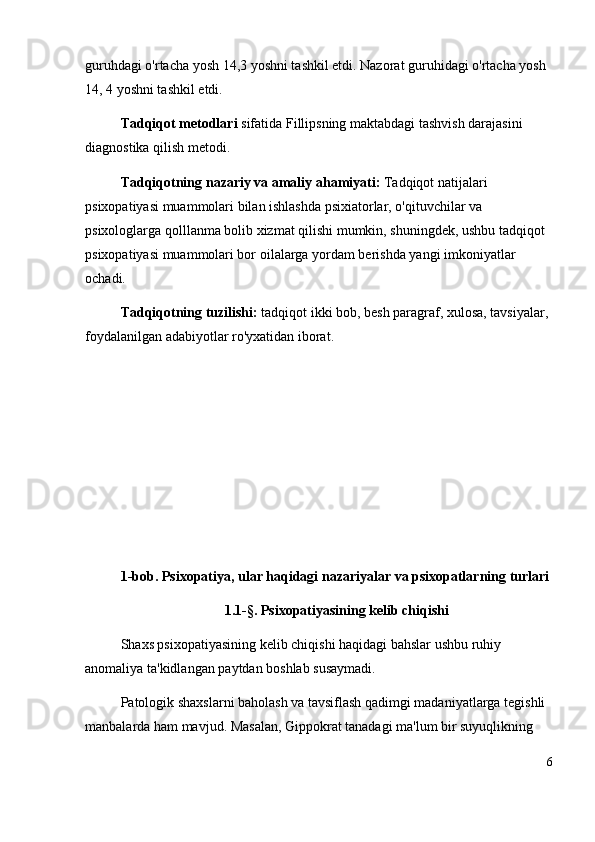 guruhdagi o'rtacha yosh 14,3 yoshni tashkil etdi. Nazorat guruhidagi o'rtacha yosh 
14, 4 yoshni tashkil etdi.
Tadqiqot metodlari  sifatida Fillipsning maktabdagi tashvish darajasini 
diagnostika qilish metodi. 
Tadqiqotning   nazariy   va   amaliy ahamiyati:  Tadqiqot natijalari 
psixopatiyasi muammolari  bilan ishlashda psixiatorlar, o'qituvchilar va 
psixologlarga qolllanma bolib xizmat qilishi mumkin, shuningdek, ushbu tadqiqot 
psixopatiyasi muammolari bor  oilalarga yordam berishda yangi imkoniyatlar 
ochadi.
Tadqiqotning   tuzilishi:  tadqiqot ikki bob, besh paragraf,  xulosa,  tavsiyalar, 
foydalanilgan adabiyotlar ro'yxatidan iborat.
1-bob. Psixopatiya, ular haqidagi nazariyalar va psixopatlarning turlari
1.1-§. Psixopatiyasining kelib chiqishi
Shaxs psixopatiyasining kelib chiqishi haqidagi bahslar ushbu ruhiy 
anomaliya ta'kidlangan paytdan boshlab susaymadi. 
Patologik shaxslarni baholash va tavsiflash qadimgi madaniyatlarga tegishli 
manbalarda ham mavjud. Masalan, Gippokrat tanadagi ma'lum bir suyuqlikning 
6 