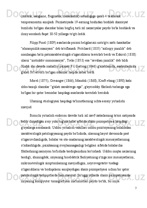 (xolerik, sanguine, flegmatik, melankolik) ustunligiga qarab 4 ta klassik 
temperamentni aniqladi. Psixiatriyada 19-asrning boshidan boshlab shaxsiyat 
buzilishi bo'lgan shaxslar bilan bog'liq turli xil nazariyalar paydo bo'la boshladi va 
ilmiy asoslash faqat 30-50 yillarga to'g'ri keldi. 
Filipp Pinel (1809) asarlarida psixoz belgilarisiz noto'g'ri xatti-harakatlar 
“ ahmoqsizlik maniyasi ”  deb ta'riflanadi. Pritchard (1835)  “ axloqiy jinnilik ”  deb 
nomlangan ba'zi patoxarakterologik o'zgarishlarni tasvirlab berdi va Eskirol (1838)
ularni  “ instinktiv monomaniya ” , Trela (1853) esa  “ ravshan jinnilik ”  deb bildi. 
Xuddi shu davrda mahalliy psixiatr F.I.Gertsog (1846) g'azablanishi, asabiylashishi
g'alati fe'l-atvorli bo'lgan odamlar haqida xabar berdi.
Morel (1875), Gresinger (1866), Maudsli (1868), Kraft-ebing (1890) kabi 
shbu taniqli shaxslar  “ g'alati xarakterga ega ” , g'ayrioddiy fikrlash turlariga ega 
bo'lgan bir qator bemorlar haqidagi asarlarida tasvirlab berishdi.
Ularning etiologiyasi haqidagi ta'limotlarning uchta asosiy yo'nalishi 
mavjud. 
Birinchi yo'nalish embrion davrda turli xil xavf-xatarlarning ta'siri natijasida 
kelib chiqadigan irsiy yoki tug'ma holat sifatida shaxs psixopatiyasi haqidagi 
g'oyalarga asoslanadi. Ushbu yo'nalish vakillari ushbu pozitsiyaning bolalikdan 
xarakterologik patologiyaning paydo bo'lishida, ularning hayot davomida past 
o'zgaruvchanligida, bolalar va ota-onalarning xarakterologik xususiyatlarining 
o'xshashligida, psixikaning rivojlanmaganligi belgilari sifatida bolalarcha 
fikrlashning namoyon bo'lishida tasdiqlanishini ko'rishadi. Ushbu nuqtai nazarning
tasdig'i, shuningdek, miyaning bioelektrik faoliyatining o'ziga xos xususiyatlarini, 
mikronevrologik simptomlarning mavjudligini, neyrovegetativ tusdagi 
o'zgarishlarni va boshqalarni aniqlaydigan shaxs psixopatiyasi uchun bir qator 
patobiologik tadqiqotlarda ham mavjud. So'nggi yillarda shaxs psixopatiyasida 
miyaning kompyuter tomografiyasi ma'lumotlari paydo bo'ldi, bu miya 
7 