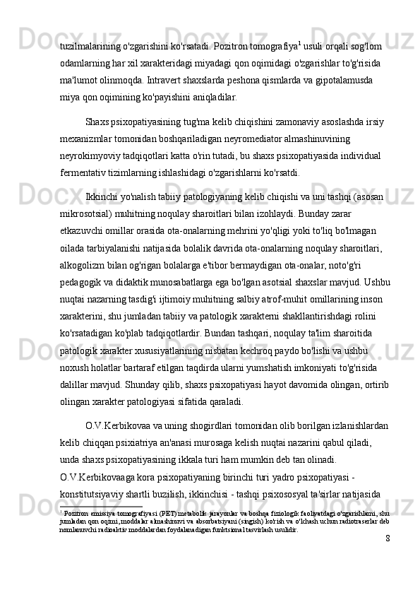 tuzilmalarining o'zgarishini ko'rsatadi. Pozitron tomografiya 1
 usuli orqali sog'lom 
odamlarning har xil xarakteridagi miyadagi qon oqimidagi o'zgarishlar to'g'risida 
ma'lumot olinmoqda. Intravert shaxslarda peshona qismlarda va gipotalamusda 
miya qon oqimining ko'payishini aniqladilar.  
Shaxs psixopatiyasining tug'ma kelib chiqishini zamonaviy asoslashda irsiy 
mexanizmlar tomonidan boshqariladigan neyromediator almashinuvining 
neyrokimyoviy tadqiqotlari katta o'rin tutadi, bu shaxs psixopatiyasida individual 
fermentativ tizimlarning ishlashidagi o'zgarishlarni ko'rsatdi.
Ikkinchi yo'nalish tabiiy patologiyaning kelib chiqishi va uni tashqi (asosan 
mikrosotsial) muhitning noqulay sharoitlari bilan izohlaydi. Bunday zarar 
etkazuvchi omillar orasida ota-onalarning mehrini yo'qligi yoki to'liq bo'lmagan 
oilada tarbiyalanishi natijasida bolalik davrida ota-onalarning noqulay sharoitlari, 
alkogolizm bilan og'rigan bolalarga e'tibor bermaydigan ota-onalar, noto'g'ri 
pedagogik va didaktik munosabatlarga ega bo'lgan asotsial shaxslar mavjud. Ushbu
nuqtai nazarning tasdig'i ijtimoiy muhitning salbiy atrof-muhit omillarining inson 
xarakterini, shu jumladan tabiiy va patologik xarakterni shakllantirishdagi rolini 
ko'rsatadigan ko'plab tadqiqotlardir. Bundan tashqari, noqulay ta'lim sharoitida 
patologik xarakter xususiyatlarining nisbatan kechroq paydo bo'lishi va ushbu 
noxush holatlar bartaraf etilgan taqdirda ularni yumshatish imkoniyati to'g'risida 
dalillar mavjud. Shunday qilib, shaxs psixopatiyasi hayot davomida olingan, ortirib
olingan xarakter patologiyasi sifatida qaraladi. 
O.V.Kerbikovaa va uning shogirdlari tomonidan olib borilgan izlanishlardan
kelib chiqqan psixiatriya an'anasi murosaga kelish nuqtai nazarini qabul qiladi, 
unda shaxs psixopatiyasining ikkala turi ham mumkin deb tan olinadi. 
O.V.Kerbikovaaga kora psixopatiyaning birinchi turi yadro psixopatiyasi - 
konstitutsiyaviy shartli buzilish, ikkinchisi - tashqi psixososyal ta'sirlar natijasida 
1
  Pozitron emissiya tomografiyasi (PET) metabolik jarayonlar  va boshqa fiziologik faoliyatdagi  o'zgarishlarni, shu
jumladan qon oqimi,   moddalar almashinuvi  va   absorbatsiya ni  (singish)   ko'rish va o'lchash uchun radiotraserlar deb
nomlanuvchi radioaktiv moddalardan foydalanadigan funktsional tasvirlash usulidir.
8 