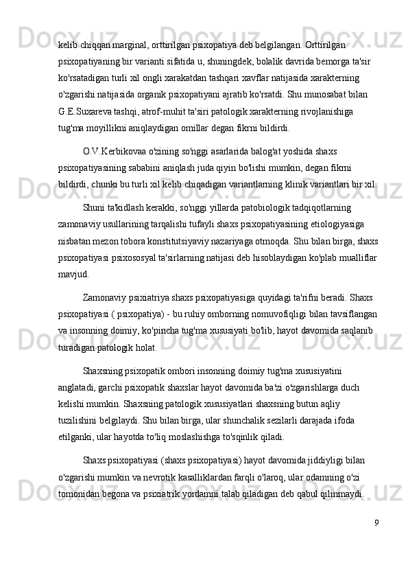 kelib chiqqan marginal, orttirilgan psixopatiya deb belgilangan. Orttirilgan 
psixopatiyaning bir varianti sifatida u, shuningdek, bolalik davrida bemorga ta'sir 
ko'rsatadigan turli xil ongli xarakatdan tashqari xavflar natijasida xarakterning 
o'zgarishi natijasida organik psixopatiyani ajratib ko'rsatdi. Shu munosabat bilan 
G.E.Suxareva tashqi, atrof-muhit ta'siri patologik xarakterning rivojlanishiga 
tug'ma moyillikni aniqlaydigan omillar degan fikrni bildirdi. 
O.V.Kerbikovaa o'zining so'nggi asarlarida balog'at yoshida shaxs 
psixopatiyasining sababini aniqlash juda qiyin bo'lishi mumkin, degan fikrni 
bildirdi, chunki bu turli xil kelib chiqadigan variantlarning klinik variantlari bir xil.
Shuni ta'kidlash kerakki, so'nggi yillarda patobiologik tadqiqotlarning 
zamonaviy usullarining tarqalishi tufayli shaxs psixopatiyasining etiologiyasiga 
nisbatan mezon tobora konstitutsiyaviy nazariyaga otmoqda. Shu bilan birga, shaxs
psixopatiyasi psixososyal ta'sirlarning natijasi deb hisoblaydigan ko'plab mualliflar
mavjud.
Zamonaviy psixiatriya shaxs psixopatiyasiga quyidagi ta'rifni beradi. Shaxs 
psixopatiyasi ( psixopatiya) - bu ruhiy omborning nomuvofiqligi bilan tavsiflangan
va insonning doimiy, ko'pincha tug'ma xususiyati bo'lib, hayot davomida saqlanib 
turadigan patologik holat.
Shaxsning psixopatik ombori insonning doimiy tug'ma xususiyatini 
anglatadi, garchi psixopatik shaxslar hayot davomida ba'zi o'zgarishlarga duch 
kelishi mumkin. Shaxsning patologik xususiyatlari shaxsning butun aqliy 
tuzilishini belgilaydi. Shu bilan birga, ular shunchalik sezilarli darajada ifoda 
etilganki, ular hayotda to'liq moslashishga to'sqinlik qiladi.
Shaxs psixopatiyasi (shaxs psixopatiyasi) hayot davomida jiddiyligi bilan 
o'zgarishi mumkin va nevrotik kasalliklardan farqli o'laroq, ular odamning o'zi 
tomonidan begona va psixiatrik yordamni talab qiladigan deb qabul qilinmaydi. 
9 