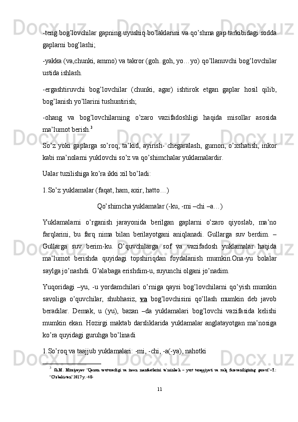 -teng bog’lovchilar gapning uyushiq bo’laklarini va qo’shma gap tarkibidagi sodda
gaplarni bog’lashi;
-yakka (va,chunki, ammo) va takror (goh..goh, yo…yo) qo’llanuvchi bog’lovchilar
ustida ishlash.
-ergashtiruvchi   bog’lovchilar   (chunki,   agar)   ishtirok   etgan   gaplar   hosil   qilib,
bog’lanish yo’llarini tushuntirish;
-ohang   va   bog’lovchilarning   o’zaro   vazifadoshligi   haqida   misollar   asosida
ma’lumot berish. 3
So’z   yoki   gaplarga   so’roq,   ta’kid,   ayirish-   chegaralash,   gumon,   o’xshatish,   inkor
kabi ma’nolarni yuklovchi so’z va qo’shimchalar yuklamalardir. 
Ualar tuzilishiga ko’ra ikki xil bo’ladi: 
1.So’z yuklamalar (faqat, ham, axir, hatto…) 
Qo’shimcha yuklamalar (-ku, -mi –chi –a…)
Yuklamalarni   o’rganish   jarayonida   berilgan   gaplarni   o’zaro   qiyoslab,   ma’no
farqlarini,   bu   farq   nima   bilan   berilayotgani   aniqlanadi.   Gullarga   suv   berdim.   –
Gullarga   suv   berim-ku.   O’quvchilarga   sof   va   vazifadosh   yuklamalar   haqida
ma’lumot   berishda   quyidagi   topshiriqdan   foydalanish   mumkin.Ona-yu   bolalar
saylga jo’nashdi. G’alabaga erishdim-u, suyunchi olgani jo’nadim. 
Yuqoridagi   –yu,   -u   yordamchilari   o’rniga   qaysi   bog’lovchilarni   qo’yish   mumkin
savoliga   o’quvchilar,   shubhasiz,   va   bog’lovchisini   qo’llash   mumkin   deb   javob
beradilar.   Demak,   u   (yu),   bazan   –da   yuklamalari   bog’lovchi   vazifasida   kelishi
mumkin   ekan.   Hozirgi   maktab   darsliklarida   yuklamalar   anglatayotgan   ma’nosiga
ko’ra quyidagi guruhga bo’linadi
1.So’roq va taajjub yuklamalari: -mi, -chi, -a(-ya), nahotki 
3
  Sh.M.   Mirziyoyev   “Qonun   usutuvorligi   va   inson   manfaatlarini   ta’minlash   –   yurt   taraqqiyoti   va   xalq   farovoniligining   garovi”–T.:
“O‘zbekiston” 2017 y. -48-
11 