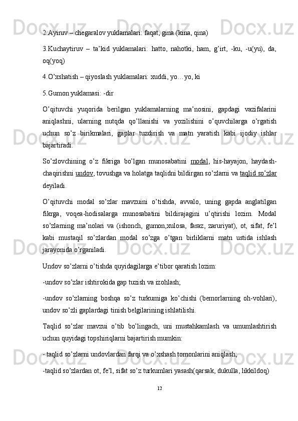 2.Ayiruv – chegaralov yuklamalari: faqat, gina (kina, qina)
3.Kuchaytiruv   –   ta’kid   yuklamalari:   hatto,   nahotki,   ham,   g’irt,   -ku,   -u(yu),   da,
oq(yoq)
4.O’xshatish – qiyoslash yuklamalari: xuddi, yo…yo, ki 
5.Gumon yuklamasi: -dir
O’qituvchi   yuqorida   berilgan   yuklamalarning   ma’nosini,   gapdagi   vazifalarini
aniqlashni,   ularning   nutqda   qo’llanishi   va   yozilishini   o’quvchilarga   o’rgatish
uchun   so’z   birikmalari,   gaplar   tuzdirish   va   matn   yaratish   kabi   ijodiy   ishlar
bajartiradi. 
So’zlovchining   o’z   fikriga   bo’lgan   munosabatini   modal ,   his-hayajon,   haydash-
chaqirishni  undov , tovushga va holatga taqlidni bildirgan so’zlarni va  taqlid so’zlar
deyiladi. 
O’qituvchi   modal   so’zlar   mavzuini   o’tishda,   avvalo,   uning   gapda   anglatilgan
fikrga,   voqea-hodisalarga   munosabatini   bildirajagini   u’qtirishi   lozim.   Modal
so’zlarning   ma’nolari   va   (ishonch,   gumon,xulosa,   faraz,   zaruriyat),   ot,   sifat,   fe’l
kabi   mustaqil   so’zlardan   modal   so’zga   o’tgan   birliklarni   matn   ustida   ishlash
jarayonida o’rganiladi.
Undov so’zlarni o’tishda quyidagilarga e’tibor qaratish lozim: 
-undov so’zlar ishtirokida gap tuzish va izohlash;
-undov   so’zlarning   boshqa   so’z   turkumiga   ko’chishi   (bemorlarning   oh-vohlari),
undov so’zli gaplardagi tinish belgilarining ishlatilishi.
Taqlid   so’zlar   mavzui   o’tib   bo’lingach,   uni   mustahkamlash   va   umumlashtirish
uchun quyidagi topshiriqlarni bajartirish mumkin:
- taqlid so’zlarni undovlardan farqi va o’xshash tomonlarini aniqlash; 
-taqlid so’zlardan ot, fe’l, sifat so’z turkumlari yasash(qarsak, dukulla, likkildoq)
12 