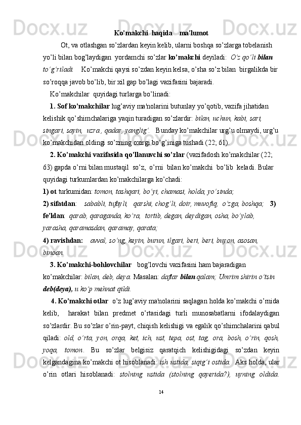 Ko’makchi  haqida    ma'lumot
          Ot, va otlashgan so’zlardan keyin kelib, ularni boshqa so’zlarga tobelanish 
yo’li bilan bog’laydigan  yordamchi so’zlar  ko’makchi  deyiladi:   O’z qo’li  bilan  
to’g’riladi.     Ko’makchi qaysi so’zdan keyin kelsa, o’sha so’z bilan  birgalikda bir
so’roqqa javob bo’lib, bir xil gap bo’lagi vazifasini bajaradi.
    Ko’makchilar  quyidagi turlarga bo’linadi: 
     1. Sof ko’makchilar  lug’aviy ma'nolarini butunlay yo’qotib, vazifa jihatidan 
kelishik qo’shimchalariga yaqin turadigan so’zlardir:  bilan, uchun, kabi, sari, 
singari, sayin,  uzra , qadar, yanglig’.    Bunday ko’makchilar urg’u olmaydi, urg’u
ko’makchidan oldingi so’zning oxirgi bo’g’iniga tushadi (22; 61).
     2. Ko’makchi vazifasida qo’llanuvchi so’zlar  (vazifadosh ko’makchilar (22; 
63) gapda o’rni bilan mustaqil  so’z,  o’rni  bilan ko’makchi  bo’lib  keladi. Bular 
quyidagi turkumlardan ko’makchilarga ko’chadi:  
1) ot  turkumidan:  tomon, tashqari, bo’yi, chamasi, holda, yo’sinda;
2) sifatdan :     sababli, tufayli,   qarshi, chog’li, doir, muvofiq,  o’zga, boshqa;     3) 
fe'ldan :   qarab, qaraganda, ko’ra,  tortib, degan, deydigan, osha, bo’ylab, 
yarasha, qaramasdan, qaramay, qarata;   
4) ravishdan:      avval, so’ng, keyin, burun, ilgari, beri, beri, buyon, asosan, 
binoan.     
     3. Ko’makchi-bohlovchilar    bog’lovchi vazifasini ham bajaradigan 
ko’makchilar:  bilan, deb, deya.  Masalan:  daftar  bilan  qalam; Umrim shirin o’tsin 
deb(deya),  u ko’p mehnat qildi.
     4. Ko’makchi otlar   o’z lug’aviy ma'nolarini saqlagan holda ko’makchi o’rnida
kelib,     harakat   bilan   predmet   o’rtasidagi   turli   munosabatlarni   ifodalaydigan
so’zlardir. Bu so’zlar o’rin-payt, chiqish kelishigi va egalik qo’shimchalarini qabul
qiladi:   old,   o’rta,   yon,   orqa,   ket,   ich,   ust,   tepa,   ost,   tag,   ora,   bosh,   o’rin,   qosh,
yoqa,   tomon .   Bu   so’zlar   belgisiz   qaratqich   kelishigidagi   so’zdan   keyin
kelgandagina ko’makchi ot hisoblanadi:   ish ustida, siqig’i ostida.    Aks holda, ular
o’rin   otlari   hisoblanadi:   stolning   ustida   (stolning   qayerida?),   uyning   oldida .
14 