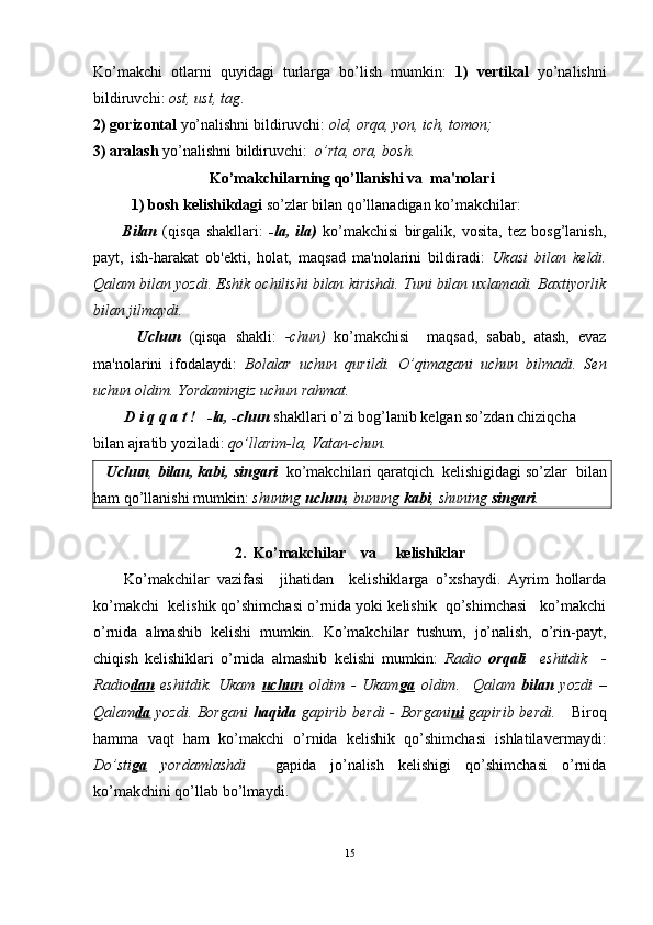 Ko’makchi   otlarni   quyidagi   turlarga   bo’lish   mumkin:   1)   vertikal   yo’nalishni
bildiruvchi:  ost, ust, tag . 
2)   gorizontal  yo’nalishni bildiruvchi:  old, orqa, yon, ich, tomon;  
3) aralash  yo’nalishni bildiruvchi:   o’rta, ora, bosh.
 Ko’makchilarning qo’llanishi va  ma'nolari
           1) bosh   kelishikdagi  so’zlar bilan qo’llanadigan ko’makchilar:     
          Bilan   (qisqa   shakllari:   -la,   ila)   ko’makchisi   birgalik,   vosita,   tez   bosg’lanish,
payt,   ish-harakat   ob'ekti,   holat,   maqsad   ma'nolarini   bildiradi:   Ukasi   bilan   keldi.
Qalam bilan yozdi. Eshik ochilishi bilan kirishdi. Tuni bilan uxlamadi. Baxtiyorlik
bilan jilmaydi.
          Uchun   (qisqa   shakli:   -chun)   ko’makchisi     maqsad,   sabab,   atash,   evaz
ma'nolarini   ifodalaydi:   Bolalar   uchun   qurildi.   O’qimagani   uchun   bilmadi.   Sen
uchun oldim. Yordamingiz uchun rahmat.   
         D i q q a t !     -la, -chun  shakllari o’zi bog’lanib kelgan so’zdan chiziqcha 
bilan ajratib yoziladi:  qo’llarim-la, Vatan-chun.     
    Uchun ,  bilan, kabi , singari   ko’makchilari qaratqich  kelishigidagi so’zlar   bilan
ham qo’llanishi mumkin:  shuning  uchun , bunung  kabi , shuning  singari .
2.  Ko’makchilar    va     kelishiklar
        Ko’makchilar   vazifasi     jihatidan     kelishiklarga   o’xshaydi.   Ayrim   hollarda
ko’makchi  kelishik qo’shimchasi o’rnida yoki kelishik  qo’shimchasi   ko’makchi
o’rnida   almashib   kelishi   mumkin.   Ko’makchilar   tushum,   jo’nalish,   o’rin-payt,
chiqish   kelishiklari   o’rnida   almashib   kelishi   mumkin:   Radio   orqali     eshitdik     -
Radio dan   eshitdik.   Ukam   uchun   oldim   -   Ukam ga   oldim.     Qalam   bilan   yozdi   –
Qalam da   yozdi. Borgani   haqida   gapirib berdi  -   Borgani ni   gapirib berdi.      Biroq
hamma   vaqt   ham   ko’makchi   o’rnida   kelishik   qo’shimchasi   ishlatilaver maydi:
Do’sti ga   yordamlashdi     gapida   jo’nalish   kelishigi   qo’shimchasi   o’rnida
ko’makchini qo’llab bo’lmaydi.
15 