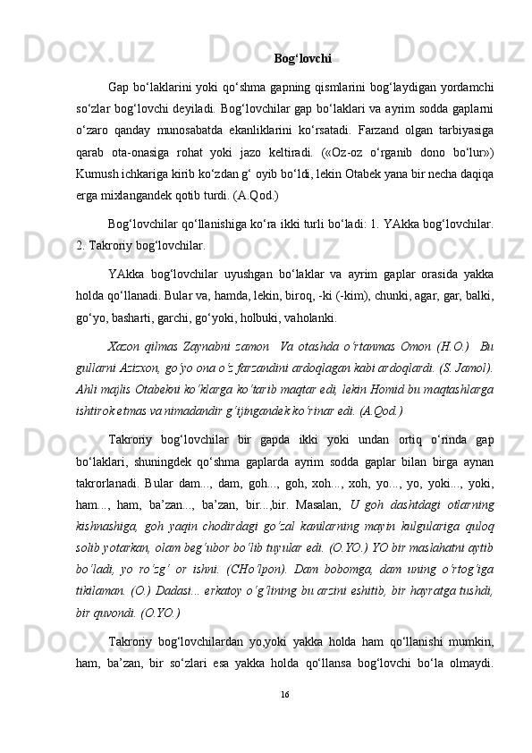   Bog‘lovchi
Gap bo‘laklarini  yoki  qo‘shma gapning qismlarini  bog‘laydigan yordamchi
so‘zlar bog‘lovchi  deyiladi. Bog‘lovchilar  gap bo‘laklari  va ayrim  sodda gaplarni
o‘zaro   qanday   munosabatda   ekanliklarini   ko‘rsatadi.   Farzand   olgan   tarbiyasiga
qarab   ota-onasiga   rohat   yoki   jazo   keltiradi.   («Oz-oz   o‘rganib   dono   bo‘lur»)
Kumush ichkariga kirib ko‘zdan g‘ oyib bo‘ldi, lekin Otabek yana bir necha daqiqa
erga mixlangandek qotib turdi. (A.Qod.)
Bog‘lovchilar qo‘llanishiga ko‘ra ikki turli bo‘ladi: 1. YAkka bog‘lovchilar.
2. Takroriy bog‘lovchilar.
YAkka   bog‘lovchilar   uyushgan   bo‘laklar   va   ayrim   gaplar   orasida   yakka
holda qo‘llanadi. Bular va, hamda, lekin, biroq, -ki (-kim), chunki, agar, gar, balki,
go‘yo, basharti, garchi, go‘yoki, holbuki, vaholanki.
Xazon   qilmas   Zaynabni   zamon     Va   otashda   o‘rtanmas   Omon   (H.O.)     Bu
gullarni Azizxon, go‘yo ona o‘z farzandini ardoqlagan kabi ardoqlardi. (S. Jamol).
Ahli majlis Otabekni ko‘klarga ko‘tarib maqtar edi, lekin Homid bu maqtashlarga
ishtirok etmas va nimadandir   g‘ijingandek ko‘rinar edi. (A.Qod.)
Takroriy   bog‘lovchilar   bir   gapda   ikki   yoki   undan   ortiq   o‘rinda   gap
bo‘laklari,   shuningdek   qo‘shma   gaplarda   ayrim   sodda   gaplar   bilan   birga   aynan
takrorlanadi.   Bular   dam...,   dam,   goh...,   goh,   xoh...,   xoh,   yo...,   yo,   yoki...,   yoki,
ham...,   ham,   ba’zan...,   ba’zan,   bir...,bir.   Masalan,   U   goh   dashtdagi   otlarning
kishnashiga,   goh   yaqin   chodirdagi   go‘zal   kanilarning   mayin   kulgulariga   quloq
solib yotarkan, olam beg‘ubor bo‘lib tuyular edi. (O.YO.) YO bir maslahatni aytib
bo‘ladi,   yo   ro‘zg‘   or   ishni.   (CHo‘lpon).   Dam   bobomga,   dam   uning   o‘rtog‘iga
tikilaman. (O.) Dadasi... erkatoy o‘g‘lining bu arzini  eshitib, bir hayratga tushdi,
bir quvondi. (O.YO.)
Takroriy   bog‘lovchilardan   yo,yoki   yakka   holda   ham   qo‘llanishi   mumkin,
ham,   ba’zan,   bir   so‘zlari   esa   yakka   holda   qo‘llansa   bog‘lovchi   bo‘la   olmaydi.
16 