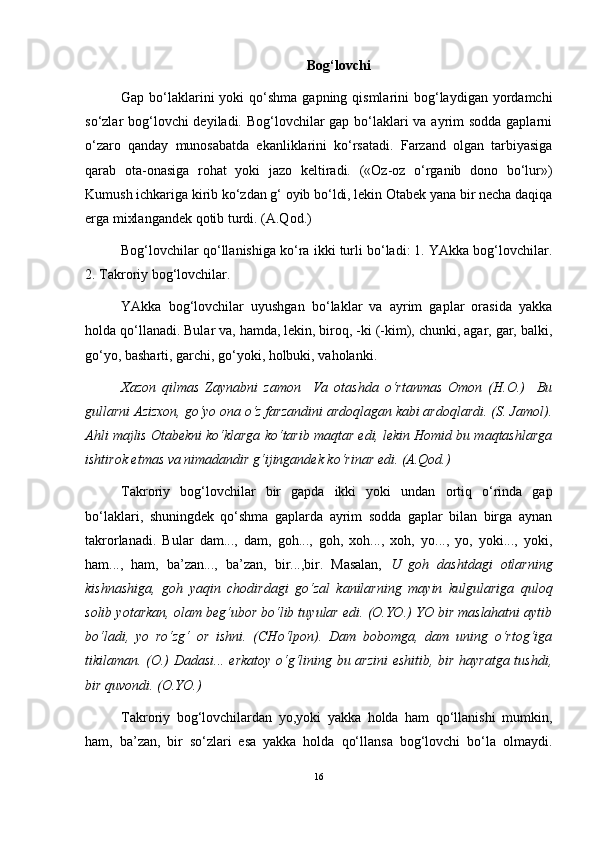 Bog‘lovchi
Gap bo‘laklarini  yoki  qo‘shma gapning qismlarini  bog‘laydigan yordamchi
so‘zlar bog‘lovchi  deyiladi. Bog‘lovchilar  gap bo‘laklari  va ayrim  sodda gaplarni
o‘zaro   qanday   munosabatda   ekanliklarini   ko‘rsatadi.   Farzand   olgan   tarbiyasiga
qarab   ota-onasiga   rohat   yoki   jazo   keltiradi.   («Oz-oz   o‘rganib   dono   bo‘lur»)
Kumush ichkariga kirib ko‘zdan g‘ oyib bo‘ldi, lekin Otabek yana bir necha daqiqa
erga mixlangandek qotib turdi. (A.Qod.)
Bog‘lovchilar qo‘llanishiga ko‘ra ikki turli bo‘ladi: 1. YAkka bog‘lovchilar.
2. Takroriy bog‘lovchilar.
YAkka   bog‘lovchilar   uyushgan   bo‘laklar   va   ayrim   gaplar   orasida   yakka
holda qo‘llanadi. Bular va, hamda, lekin, biroq, -ki (-kim), chunki, agar, gar, balki,
go‘yo, basharti, garchi, go‘yoki, holbuki, vaholanki.
Xazon   qilmas   Zaynabni   zamon     Va   otashda   o‘rtanmas   Omon   (H.O.)     Bu
gullarni Azizxon, go‘yo ona o‘z farzandini ardoqlagan kabi ardoqlardi. (S. Jamol).
Ahli majlis Otabekni ko‘klarga ko‘tarib maqtar edi, lekin Homid bu maqtashlarga
ishtirok etmas va nimadandir   g‘ijingandek ko‘rinar edi. (A.Qod.)
Takroriy   bog‘lovchilar   bir   gapda   ikki   yoki   undan   ortiq   o‘rinda   gap
bo‘laklari,   shuningdek   qo‘shma   gaplarda   ayrim   sodda   gaplar   bilan   birga   aynan
takrorlanadi.   Bular   dam...,   dam,   goh...,   goh,   xoh...,   xoh,   yo...,   yo,   yoki...,   yoki,
ham...,   ham,   ba’zan...,   ba’zan,   bir...,bir.   Masalan,   U   goh   dashtdagi   otlarning
kishnashiga,   goh   yaqin   chodirdagi   go‘zal   kanilarning   mayin   kulgulariga   quloq
solib yotarkan, olam beg‘ubor bo‘lib tuyular edi. (O.YO.) YO bir maslahatni aytib
bo‘ladi,   yo   ro‘zg‘   or   ishni.   (CHo‘lpon).   Dam   bobomga,   dam   uning   o‘rtog‘iga
tikilaman. (O.) Dadasi... erkatoy o‘g‘lining bu arzini  eshitib, bir hayratga tushdi,
bir quvondi. (O.YO.)
Takroriy   bog‘lovchilardan   yo,yoki   yakka   holda   ham   qo‘llanishi   mumkin,
ham,   ba’zan,   bir   so‘zlari   esa   yakka   holda   qo‘llansa   bog‘lovchi   bo‘la   olmaydi.
16