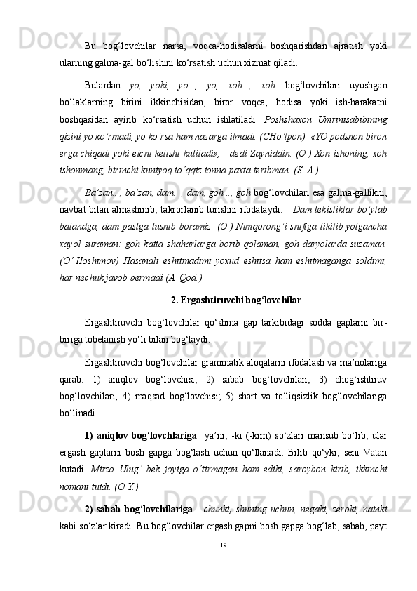 Bu   bog‘lovchilar   narsa,   voqea-hodisalarni   boshqarishdan   ajratish   yoki
ularning galma-gal bo‘lishini ko‘rsatish uchun xizmat qiladi.
Bulardan   yo,   yoki,   yo...,   yo,   xoh...,   xoh   bog‘lovchilari   uyushgan
bo‘laklarning   birini   ikkinchisidan,   biror   voqea,   hodisa   yoki   ish-harakatni
boshqasidan   ayirib   ko‘rsatish   uchun   ishlatiladi:   Poshshaxon   Umrinisabibining
qizini yo ko‘rmadi, yo ko‘rsa ham nazarga ilmadi. (CHo‘lpon). «YO podshoh biron
erga chiqadi yoki elchi kelishi kutiladi», - dedi Zayniddin. (O.) Xoh ishoning, xoh
ishonmang, birinchi kuniyoq to‘qqiz tonna paxta teribman. (S. A.) 
Ba’zan..., ba’zan, dam..., dam, goh..., goh  bog‘lovchilari esa galma-gallikni,
navbat bilan almashinib, takrorlanib turishni  ifodalaydi.      Dam tekisliklar bo‘ylab
balandga, dam pastga tushib boramiz. (O.) Nimqorong‘i shiftga tikilib yotgancha
xayol   suraman:   goh   katta   shaharlarga   borib   qolaman,   goh   daryolarda   suzaman.
(O‘.Hoshimov)   Hasanali   eshitmadimi   yoxud   eshitsa   ham   eshitmaganga   soldimi,
har nechuk javob bermadi (A. Qod.)
2. Ergashtiruvchi bog‘lovchilar
Ergashtiruvchi   bog‘lovchilar   qo‘shma   gap   tarkibidagi   sodda   gaplarni   bir-
biriga tobelanish yo‘li bilan bog‘laydi.
Ergashtiruvchi bog‘lovchilar grammatik aloqalarni ifodalash va ma’nolariga
qarab:   1)   aniqlov   bog‘lovchisi;   2)   sabab   bog‘lovchilari;   3)   chog‘ishtiruv
bog‘lovchilari;   4)   maqsad   bog‘lovchisi;   5)   shart   va   to‘liqsizlik   bog‘lovchilariga
bo‘linadi.
1)   aniqlov   bog‘lovchlariga     ya’ni,   -ki   (-kim)   so‘zlari   mansub   bo‘lib,   ular
ergash   gaplarni   bosh   gapga   bog‘lash   uchun   qo‘llanadi.   Bilib   qo‘yki,   seni   Vatan
kutadi.   Mirzo   Ulug‘   bek   joyiga   o‘tirmagan   ham   ediki,   saroybon   kirib,   ikkinchi
nomani tutdi. (O.Y.)
2)   sabab   bog‘lovchilariga       chunki ,   shuning   uchun,   negaki,   zeroki,   nainki
kabi so‘zlar kiradi. Bu bog‘lovchilar ergash gapni bosh gapga bog‘lab, sabab, payt
19 