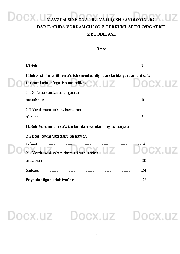 MAVZU:4 -SINF  ONA TILI VA O’QISH SAVODXONLIGI
DARSLARIDA YORDAMCHI SO`Z TURKUMLARI NI  O’RGA TISH
METODIKASI.
Reja:
Kirish ..................................................................................................3
I.Bob.4 -sinf  ona tili va o’qish savodxonligi darslarida yordamchi so`z 
turkumlarini o’rgatish metodikasi.
1.1 So’z turkumlarini o’rganish 
metodikasi ............................................................................................6
1.2 Yordamchi so’z turkumlarini 
o’qitish .................................................................................................8
II.Bob.Yordamchi so‘z turkumlari va ularning uslubiyati
2.2 Bog‘lovchi vazifasini bajaruvchi 
so‘zlar ..................................................................................................13
2.1  Y o rdamchi so‘z turkumlari  va ularning 
uslubiyati ..............................................................................................20
Xulosa ..................................................................................................24
Foydalanilgan adabiyotlar .................................................................25
2 