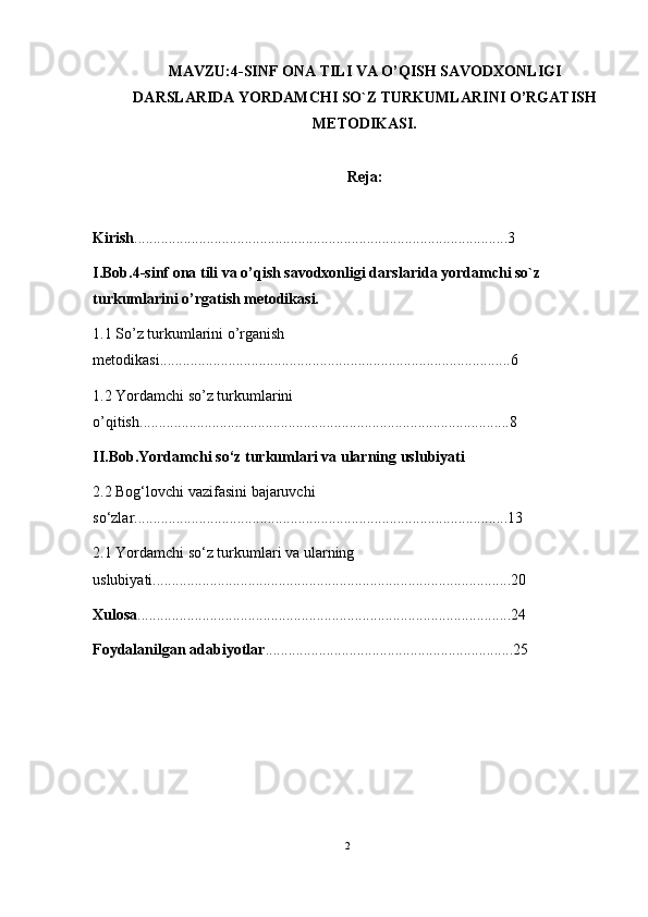 MAVZU:4 -SINF  ONA TILI VA O’QISH SAVODXONLIGI
DARSLARIDA YORDAMCHI SO`Z TURKUMLARI NI  O’RGA TISH
METODIKASI.
Reja:
Kirish ..................................................................................................3
I.Bob.4 -sinf  ona tili va o’qish savodxonligi darslarida yordamchi so`z 
turkumlarini o’rgatish metodikasi.
1.1 So’z turkumlarini o’rganish 
metodikasi ............................................................................................6
1.2 Yordamchi so’z turkumlarini 
o’qitish .................................................................................................8
II.Bob.Yordamchi so‘z turkumlari va ularning uslubiyati
2.2 Bog‘lovchi vazifasini bajaruvchi 
so‘zlar ..................................................................................................13
2.1  Y o rdamchi so‘z turkumlari  va ularning 
uslubiyati ..............................................................................................20
Xulosa ..................................................................................................24
Foydalanilgan adabiyotlar .................................................................25
2