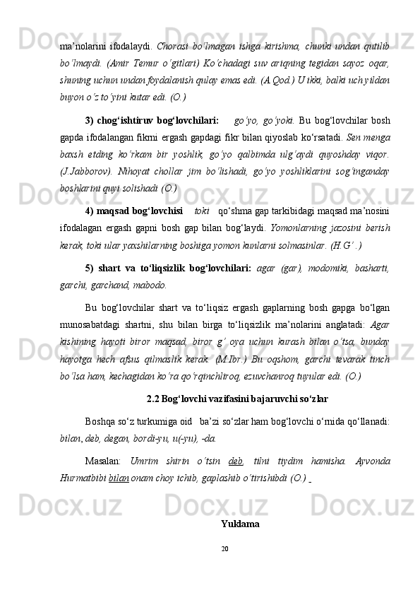 ma’nolarini   ifodalaydi.   Chorasi   bo‘lmagan   ishga   kirishma,   chunki   undan   qutilib
bo‘lmaydi.   (Amir   Temur   o‘gitlari)   Ko‘chadagi   suv   ariqning   tegidan   sayoz   oqar,
shuning uchun undan foydalanish qulay emas edi. (A.Qod.) U ikki, balki uch yildan
buyon o‘z to‘yini kutar edi. (O.)
3)   chog‘ishtiruv   bog‘lovchilari:         go‘yo,   go‘yoki.   Bu   bog‘lovchilar   bosh
gapda ifodalangan fikrni ergash gapdagi fikr bilan qiyoslab ko‘rsatadi.   Sen menga
baxsh   etding   ko‘rkam   bir   yoshlik,   go‘yo   qalbimda   ulg‘aydi   quyoshday   viqor.
(J.Jabborov).   Nihoyat   chollar   jim   bo‘lishadi,   go‘yo   yoshliklarini   sog‘inganday
boshlarini quyi solishadi (O.)
4) maqsad bog‘lovchisi      toki     qo‘shma gap tarkibidagi maqsad ma’nosini
ifodalagan   ergash   gapni   bosh   gap   bilan   bog‘laydi.   Yomonlarning   jazosini   berish
kerak, toki ular yaxshilarning boshiga yomon kunlarni solmasinlar. (H.G‘ .)
5)   shart   va   to‘liqsizlik   bog‘lovchilari:   agar   (gar),   modomiki,   basharti,
garchi, garchand, mabodo. 
Bu   bog‘lovchilar   shart   va   to‘liqsiz   ergash   gaplarning   bosh   gapga   bo‘lgan
munosabatdagi   shartni,   shu   bilan   birga   to‘liqsizlik   ma’nolarini   anglatadi:   Agar
kishining   hayoti   biror   maqsad,   biror   g‘   oya   uchun   kurash   bilan   o‘tsa,   bunday
hayotga   hech   afsus   qilmaslik   kerak.   (M.Ibr.)   Bu   oqshom,   garchi   tevarak   tinch
bo‘lsa ham, kechagidan ko‘ra qo‘rqinchliroq, ezuvchanroq tuyular edi. (O.)
2.2  Bog‘lovchi vazifasini bajaruvchi so‘zlar
Boshqa so‘z turkumiga oid   ba’zi so‘zlar ham bog‘lovchi o‘rnida qo‘llanadi:
bilan ,  deb, degan, bordi-yu, u(-yu), -da.
Masalan:   Umrim   shirin   o‘tsin   deb ,   tilni   tiydim   hamisha.   Ayvonda
Hurmatbibi  bilan  onam choy ichib, gaplashib o‘tirishibdi (O.)   
  
   Yuklama
20 