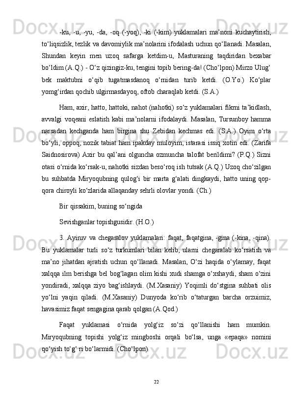 -ku,   -u,   -yu,   -da,   -oq   (-yoq),   -ki   (-kim)   yuklamalari   ma’noni   kuchaytirish,
to‘liqsizlik, tezlik va davomiylik ma’nolarini ifodalash uchun qo‘llanadi. Masalan,
Shundan   keyin   men   uzoq   safarga   ketdim-u,   Masturaning   taqdiridan   bexabar
bo‘ldim (A.Q.) - O‘z qizingiz-ku, tengini topib bering-da! (Cho‘lpon) Mirzo Ulug‘
bek   maktubni   o‘qib   tugatmasdanoq   o‘rnidan   turib   ketdi.   (O.Yo.)   Ko‘plar
yomg‘irdan qochib ulgirmasdayoq, oftob charaqlab ketdi. (S.A.) 
Ham, axir, hatto, hattoki, nahot (nahotki) so‘z yuklamalari fikrni ta’kidlash,
avvalgi   voqeani   eslatish   kabi   ma’nolarni   ifodalaydi.   Masalan,   Tursunboy   hamma
narsadan   kechganda   ham   birgina   shu   Zebidan   kechmas   edi.   (S.A.)   Oyim   o‘rta
bo‘yli, oppoq, nozik tabiat  ham  ipakday  muloyim, istarasi  issiq  xotin edi. (Zarifa
Saidnosirova)   Axir   bu   qal’ani   olguncha   ozmuncha   talofat   berildimi?   (P.Q.)   Sizni
otasi o‘rnida ko‘rsak-u, nahotki sizdan beso‘roq ish tutsak (A.Q.) Uzoq cho‘zilgan
bu   suhbatda   Miryoqubning   qulog‘i   bir   marta   g‘alati   dingkaydi,   hatto   uning   qop-
qora chiroyli ko‘zlarida allaqanday sehrli olovlar yondi. (Ch.) 
Bir qissakim, buning so‘ngida 
Sevishganlar topishgusidir. (H.O.)
3.   Ayiruv   va   chegaralov   yuklamalari:   faqat,   faqatgina,   -gina   (-kina,   -qina).
Bu   yuklamalar   turli   so‘z   turkumlari   bilan   kelib,   ularni   chegaralab   ko‘rsatish   va
ma’no   jihatdan   ajratish   uchun   qo‘llanadi.   Masalan,   O‘zi   haqida   o‘ylamay,   faqat
xalqqa ilm berishga bel bog‘lagan olim kishi xudi shamga o‘xshaydi, sham o‘zini
yondiradi,   xalqqa   ziyo   bag‘ishlaydi.   (M.Xasaniy)   Yoqimli   do‘stgina   suhbati   olis
yo‘lni   yaqin   qiladi.   (M.Xasaniy)   Dunyoda   ko‘rib   o‘taturgan   barcha   orzuimiz,
havasimiz faqat sengagina qarab qolgan (A.Qod.)
Faqat   yuklamasi   o‘rnida   yolg‘iz   so‘zi   qo‘llanishi   ham   mumkin.
Miryoqubning   topishi   yolg‘iz   mingboshi   orqali   bo‘lsa,   unga   «epaqa»   nomini
qo‘yish to‘g‘ ri bo‘larmidi. (Cho‘lpon)
22 