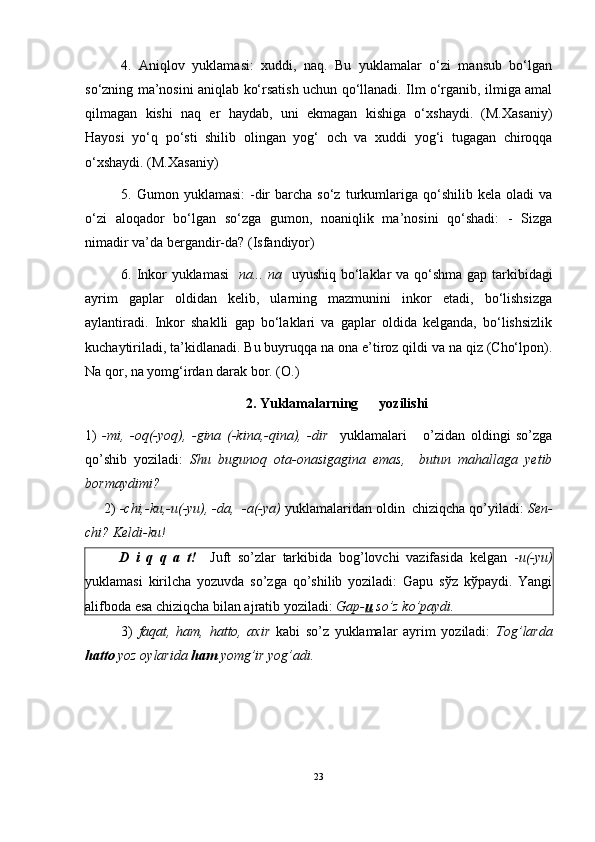 4.   Aniqlov   yuklamasi:   xuddi,   naq.   Bu   yuklamalar   o‘zi   mansub   bo‘lgan
so‘zning ma’nosini aniqlab ko‘rsatish uchun qo‘llanadi. Ilm o‘rganib, ilmiga amal
qilmagan   kishi   naq   er   haydab,   uni   ekmagan   kishiga   o‘xshaydi.   (M.Xasaniy)
Hayosi   yo‘q   po‘sti   shilib   olingan   yog‘   och   va   xuddi   yog‘i   tugagan   chiroqqa
o‘xshaydi. (M.Xasaniy)
5.   Gumon  yuklamasi:  -dir  barcha  so‘z   turkumlariga  qo‘shilib   kela  oladi   va
o‘zi   aloqador   bo‘lgan   so‘zga   gumon,   noaniqlik   ma’nosini   qo‘shadi:   -   Sizga
nimadir va’da bergandir-da? (Isfandiyor)
6.   Inkor yuklamasi     na... na     uyushiq bo‘laklar va qo‘shma gap tarkibidagi
ayrim   gaplar   oldidan   kelib,   ularning   mazmunini   inkor   etadi,   bo‘lishsizga
aylantiradi.   Inkor   shaklli   gap   bo‘laklari   va   gaplar   oldida   kelganda,   bo‘lishsizlik
kuchaytiriladi, ta’kidlanadi.  Bu buyruqqa na ona e’tiroz qildi va na qiz (Cho‘lpon).
Na qor, na yomg‘irdan darak bor. (O.)
2.  Yuklamalarning      yozilishi
1)   -mi,   -oq(-yoq),   -gina   (-kina,-qina),   -dir     yuklamalari       o’zidan   oldingi   so’zga
qo’shib   yoziladi:   Shu   bugunoq   ota-onasigagina   emas,     butun   mahallaga   yetib
bormaydimi?
     2)  -chi,-ku,-u(-yu), -da,  -a(-ya)  yuklamalaridan oldin  chiziqcha qo’yiladi:  Sen-
chi? Keldi-ku!
          D   i   q   q   a   t!     Juft   so’zlar   tarkibida   bog’lovchi   vazifasida   kelgan   - u(-yu)
yuklamasi   kirilcha   yozuvda   so’zga   qo’shilib   yoziladi:   Gapu   sўz   kўpaydi.   Yangi
alifboda esa chiziqcha bilan ajratib yoziladi:  Gap- u  so’z ko’paydi. 
3)   faqat,   ham,   hatto,   axir   kabi   so’z   yuklamalar   ayrim   yoziladi:   Tog’larda
hatto  yoz oylarida  ham  yomg’ir yog’adi.
23 