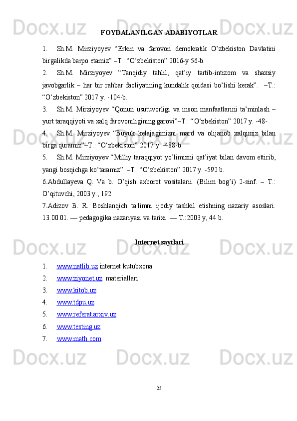 FOYDALANILGAN ADABIYOTLAR
1. Sh.M.   Mirziyoyev   “Erkin   va   farovon   demokratik   O’zbekiston   Davlatini
birgalikda barpo etamiz” –T.: “O’zbekiston” 2016-y 56-b.
2. Sh.M.   Mirziyoyev   “Tanqidiy   tahlil,   qat’iy   tartib-intizom   va   shaxsiy
javobgarlik   –   har   bir   rahbar   faoliyatining   kundalik   qoidasi   bo’lishi   kerak”.     –T.:
“O‘zbekiston” 2017 y. -104-b.
3. Sh.M.   Mirziyoyev   “Qonun   usutuvorligi   va   inson   manfaatlarini   ta’minlash   –
yurt taraqqiyoti va xalq farovoniligining garovi”–T.: “O‘zbekiston” 2017 y. -48-
4. Sh.M.   Mirziyoyev   “Buyuk   kelajagimizni   mard   va   olijanob   xalqimiz   bilan
birga quramiz”–T.: “O‘zbekiston” 2017 y. -488-b.
5. Sh.M. Mirziyoyev “Milliy taraqqiyot yo’limizni qat’iyat bilan davom ettirib,
yangi bosqichga ko’taramiz”. –T.: “O‘zbekiston” 2017 y. -592 b.
6.Abdullayeva   Q.   Va   b.   O’qish   axborot   vositalarii.   (Bilim   bog’i)   2-sinf.   –   T.:
O’qituvchi, 2003 y., 192
7. Adizov   B.   R.   Boshlanqich   ta'limni   ijodiy   tashkil   etishning   nazariy   asoslari.
13.00.01. — pеdagogika nazariyasi va tarixi. — T.:2003 y, 44 b. 
Internet saytlari
1. www.natlib.uz      internet kutubxona
2. www.ziyonet.uz      materiallari
3. www.kitob.uz   
4. www.tdpu.uz   
5. www.referat.arxiv.uz   
6. www.testing.uz   
7. www.math.com   
25 