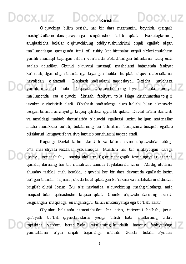 Kirish
O`quvchiga   bilim   berish,   har   bir   dars   mazmunini   boyitish,   qiziqarli
mashg`ulotlarni   dars   jarayoniga     singdirishni     talab     qiladi.     Psixologlarning
aniqlashicha     bolalar     o`qituvchining     oddiy   tushuntirishi     orqali     egallab     olgan
ma`lumotlarga   qaraganda   turli   xil   ruhiy   kec hinmalar   orqali o`zlari mulohaza
yuritib   mustaqil   bajargan   ishlari   vositasida   o`zlashtirilgan   bilimlarini   uzoq   esda
saqlab   qoladilar.   Chunki   o`quvchi   mustaqil   mashqlarni   bajarishda   faoliyat
ko`rsatib, ilgari olgan bilimlariga   tayangan  holda    ko`plab   o`quv  materiallarini
hayolidan     o`tkazadi.     O`xshash   hodisalarni   taqqoslaydi.   O`zicha     mulohaza
yuritib   mustaqil     hukm   chiqaradi.   O`qituvchilarning   tayyor     holda     bergan
ma`lumotida   esa  o`quvchi   fikrlash   faoliyati  to`la  ishga  kirishmasdan to`g`ri
javobni  o`zlashtirib  oladi.  O`xshash  hodisalarga  duch  kelishi  bilan  o`qituvchi
bergan bilimni  amaliyotga taqbiq qilishda  qiynalib qoladi. Davlat  ta`lim  standarti
va   amaldagi   maktab   dasturlarida   o`quvchi   egallashi   lozim   bo`lgan   materiallar
ancha   murakkab   bo`lib,   bolalarning   bu   bilimlarni   bosqichma-bosqich   egallab
olishlarini, kengaytirib va rivojlantirib borishlarini taqozo etadi. 
Bugungi   Davlat   ta`lim   standarti   va   ta`lim   tizimi   o`qituvchilar   oldiga
o`ta   mas`uliyatli vazifalar   yuklamoqda.   Muallim   har   bir   o`tilayotgan   darsga
ijodiy     yondashishi,     mashg`ulotlarni   ilg`or   pedagogik   texnologiyalar   asosida
qurishi,   darsning   har   bir   minutidan   unumli   foydalanishi   zarur.     Mashg`ulotlarni
shunday  tashkil  etish  kerakki,  o`quvchi  har  bir  dars  davomida  egallashi lozim
bo`lgan bilimlar  hajmini, o`zida hosil qiladigan ko`nikma va malakalarni oldindan
belgilab   olishi     lozim.     Bu     o`z     navbatida     o`quvchining     mashg`ulotlarga     aniq
maqsad   bilan   qatnashishini  taqozo   qiladi.   Chunki    o`quvchi   darsning   oxirida
belgilangan  maqsadga  erishganligini  bilish imkoniyatiga ega bo`lishi zarur. 
O`yinlar     bolalarda     jamoatchilikni     his     etish,     intizomli     bo`lish,     jasur,
qat`iyatli     bo`lish,   qiyinchiliklarni     yenga     bilish     kabi     sifatlarning     tarkib
topishida     yordam     beradi.Bola     kattalarning   kundalik     hayotiy     faoliyatidagi
yumushlarni     o`yin     orqali     bajarishga     intiladi.     Garchi     bolalar   o`yinlari
3 