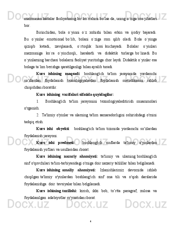 mazmunan kattalar faoliyatining bir ko`rishini bo`lsa-da, uning o`ziga xos jihatlari
bor. 
Birinchidan,   bola   o`yinni   o`z   xohishi   bilan   erkin   va   ijodiy   bajaradi.
Bu   o`yinlar   emotsional  bo`lib,   bolani   o`ziga   rom   qilib   oladi.   Bola   o`yinga
qiziqib     ketadi,     zavqlanadi,     o`rtoqlik     hissi   kuchayadi.     Bolalar     o`yinlari
mazmuniga     ko`ra     o`yinchoqli,     harakatli     va     didaktik     turlarga   bo`linadi.   Bu
o`yinlarning barchasi bolalarni faoliyat yuritishga chor laydi. Didaktik o`yinlar esa
bolaga ta`lim berishga qaratilganligi bilan ajralib turadi.
Kurs     ishining     maqsadi :     boshlang'ich     ta'lim     jarayonida     yordamchi
so’zlardan   foydalanish   texnologiyalardan   foydalanish   metodikasini   ishlab
chiqishdan iboratdir.
Kurs  ishining  vazifalari sifatida quyidagilar:
1.     Boshlang'ich   ta'lim   jarayonini   texnologiyalashtirish   muammolari
o'rganish.
2.   Ta'limiy o'yinlar va ularning ta'lim samaradorligini oshirishdagi o'rnini
tadqiq etish.
Kurs   ishi     obyekti :     boshlang'ich   ta'lim   tizimida   yordamchi   so’zlardan
foydalanish jarayoni.
Kurs   ishi   predmeti:     boshlang'ich   sinflarda   ta'limiy   o'yinlardan
foydalanish yo'llari va usullaridan iborat.
Kurs    ishining    nazariy    ahamiyati:     ta'limiy    va    ularning  boshlang'ich
sinf o'quvchilari ta'lim-tarbiyasidagi o'rniga doir nazariy tahlillar bilan belgilanadi. 
Kurs   ishining   amaliy     ahamiyati:     Izlanishlarimiz     davomida     ishlab
chiqilgan ta'limiy   o'yinlardan   boshlang'ich    sinf    ona   tili    va   o'qish   darslarida
foydalanishga  doir  tavsiyalar bilan belgilanadi.
Kurs   ishining tuzilishi:    kirish,   ikki   bob,   to’rtta   paragraf,   xulosa   va
foydalanilgan  adabiyotlar ro'yxatidan iborat.
4 