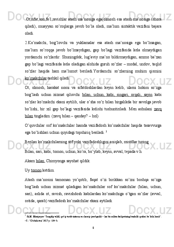 .Ot,sifat,son,fe’l,ravishlar atash ma’nosiga ega(olmosh esa atash ma’nosiga ishora
qiladi),   muayyan   so’roqlarga   javob   bo’la   oladi,   ma’lum   sintaktik   vazifani   bajara
oladi.
2.Ko’makchi,   bog’lovchi   va   yuklamalar   esa   atash   ma’nosiga   ega   bo’lmagan,
ma’lum   so’roqqa   javob   bo’lmaydigan,   gap   bo’lagi   vazifasida   kela   olmaydigan
yordamchi   so’zlardir.   Shuningdek,   lug’aviy   ma’no   bildirmaydigan,   ammo   ba’zan
gap bo’lagi  vazifasida kela oladigan alohida guruh so’zlar – modal, undov, taqlid
so’zlar   haqida   ham   ma’lumot   beriladi.Yordamchi   so’zlarning   muhim   qismini
ko’makchilar  tashkil qiladi. 
Ot,   olmosh,   harakat   nomi   va   sifatdoshlardan   keyin   kelib,   ularni   hokim   so’zga
bog’lash   uchun   xizmat   qiluvchi   bilan,   uchun,   kabi,   singari,   orqali,   sayin   kabi
so’zlar ko’makchi ekani aytilib, ular o’sha so’z bilan birgalikda bir savolga javob
bo’lishi,   bir   xil   gap   bo’lagi   vazifasida   kelishi   tushuntiriladi.   Men   ashulani   zavq
bilan  tingladim. (zavq bilan – qanday? – hol) 
O’quvchilar   sof   ko’makchilar   hamda   vazifadosh   ko’makchilar   haqida   tasavvurga
ega bo’lishlari uchun quyidagi topshiriq beriladi.  2
Berilan ko’makchilarning sof yoki vazifadoshligini aniqlab, misollar tuzing. 
Bilan, sari, kabi, tomon, uchun, ko’ra, bo’ylab, keyin, avval, tepada v.h.
Akam  bilan   Chimyonga sayohat qildik. 
Uy  tomon  ketdim. 
Atash   ma’nosini   tamoman   yo’qotib,   faqat   o’zi   birikkan   so’zni   boshqa   so’zga
bog’lash   uchun   xizmat   qiladigan   ko’makchilar   sof   ko’makchilar   (bilan,   uchun,
sari),   aslida   ot,   ravish,   ravishdosh   kabilardan   ko’makchiga   o’tgan   so’zlar   (avval,
ostida, qarab) vazifadosh ko’makchilar ekani aytiladi. 
2
 Sh.M. Mirziyoyev “Tanqidiy tahlil, qat’iy tartib-intizom va shaxsiy javobgarlik – har bir rahbar faoliyatining kundalik qoidasi bo’lishi kerak”.
–T.: “O‘zbekiston” 2017 y. -104-b.
8 