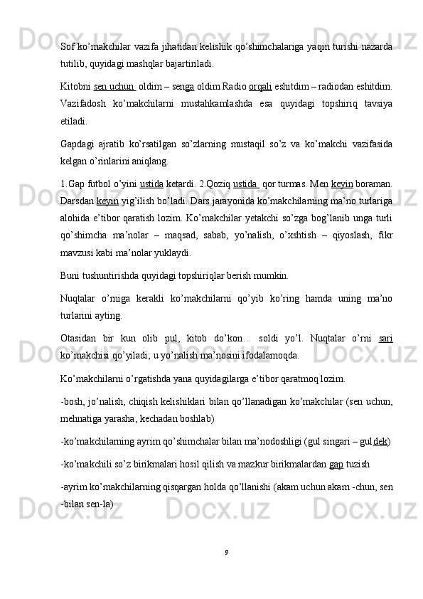 Sof  ko’makchilar vazifa jihatidan kelishik qo’shimchalariga yaqin turishi nazarda
tutilib, quyidagi mashqlar bajartiriladi. 
Kitobni  sen uchun   oldim – sen ga  oldim Radio  orqali  eshitdim – radiodan eshitdim.
Vazifadosh   ko’makchilarni   mustahkamlashda   esa   quyidagi   topshiriq   tavsiya
etiladi.
Gapdagi   ajratib   ko’rsatilgan   so’zlarning   mustaqil   so’z   va   ko’makchi   vazifasida
kelgan o’rinlarini aniqlang. 
1.Gap futbol o’yini  ustida  ketardi. 2.Qoziq  ustida   qor turmas. Men  keyin  boraman.
Darsdan  keyin  yig’ilish bo’ladi. Dars jarayonida ko’makchilarning ma’no turlariga
alohida e’tibor  qaratish lozim. Ko’makchilar yetakchi  so’zga bog’lanib unga turli
qo’shimcha   ma’nolar   –   maqsad,   sabab,   yo’nalish,   o’xshtish   –   qiyoslash,   fikr
mavzusi kabi ma’nolar yuklaydi.
Buni tushuntirishda quyidagi topshiriqlar berish mumkin. 
Nuqtalar   o’rniga   kerakli   ko’makchilarni   qo’yib   ko’ring   hamda   uning   ma’no
turlarini ayting. 
Otasidan   bir   kun   olib   pul,   kitob   do’kon…   soldi   yo’l.   Nuqtalar   o’rni   sari
ko’makchisi qo’yiladi; u yo’nalish ma’nosini ifodalamoqda.
Ko’makchilarni o’rgatishda yana quyidagilarga e’tibor qaratmoq lozim. 
-bosh, jo’nalish, chiqish kelishiklari bilan qo’llanadigan ko’makchilar (sen uchun,
mehnatiga yarasha, kechadan boshlab)
-ko’makchilarning ayrim qo’shimchalar bilan ma’nodoshligi (gul singari – gul dek )
-ko’makchili so’z birikmalari hosil qilish va mazkur birikmalardan  gap  tuzish 
-ayrim ko’makchilarning qisqargan holda qo’llanishi (akam uchun akam -chun, sen
-bilan sen-la)
9 