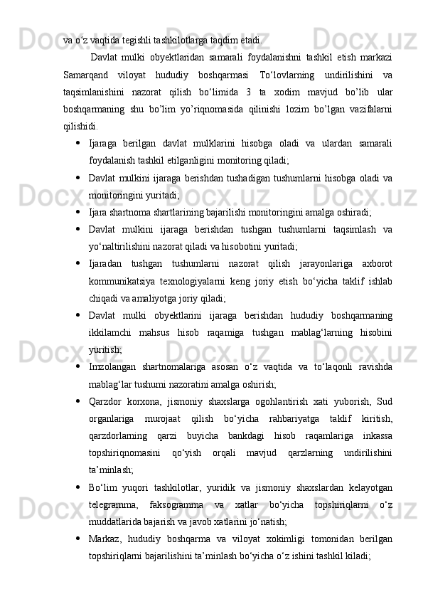 va o z vaqtida tegishli tashkilotlarga taqdim etadi. ʻ
Davlat   mulki   obyektlaridan   samarali   foydalanishni   tashkil   etish   markazi
Samarqand   viloyat   hududiy   boshqarmasi   To‘lovlarning   undirilishini   va
taqsimlanishini   nazorat   qilish   bo‘limi da   3   ta   xodim   mavjud   bo’lib   ular
boshqarmaning   shu   bo’lim   yo’riqnomasida   qilinishi   lozim   bo’lgan   vazifalarni
qilishidi.
 Ijaraga   berilgan   davlat   mulklarini   hisobga   oladi   va   ulardan   samarali
foydalanish tashkil etilganligini monitoring qiladi;
 Davlat   mulkini   ijaraga   berishdan   tushadigan   tushumlarni   hisobga   oladi   va
monitoringini yuritadi; 
 Ijara shartnoma shartlarining bajarilishi monitoringini amalga oshiradi;
 Davlat   mulkini   ijaraga   berishdan   tushgan   tushumlarni   taqsimlash   va
yo‘naltirilishini nazorat qiladi va hisobotini yuritadi;
 Ijaradan   tushgan   tushumlarni   nazorat   qilish   jarayonlariga   axborot
kommunikatsiya   texnologiyalarni   keng   joriy   etish   bo‘yicha   taklif   ishlab
chiqadi va amaliyotga joriy qiladi;
 Davlat   mulki   obyektlarini   ijaraga   berishdan   hududiy   boshqarmaning
ikkilamchi   mahsus   hisob   raqamiga   tushgan   mablag‘larning   hisobini
yuritish;
 Imzolangan   shartnomalariga   asosan   o‘z   vaqtida   va   to‘laqonli   ravishda
mablag‘lar tushumi nazoratini amalga oshirish;
 Qarzdor   korxona,   jismoniy   shaxslarga   ogohlantirish   xati   yuborish,   Sud
organlariga   murojaat   qilish   bo‘yicha   rahbariyatga   taklif   kiritish,
qarzdorlarning   qarzi   buyicha   bankdagi   hisob   raqamlariga   inkassa
topshiriqnomasini   qo‘yish   orqali   mavjud   qarzlarning   undirilishini
ta’minlash;
 Bo‘lim   yuqori   tashkilotlar,   yuridik   va   jismoniy   shaxslardan   kelayotgan
telegramma,   faksogramma   va   xatlar   bo‘yicha   topshiriqlarni   o‘z
muddatlarida bajarish va javob xatlarini jo‘natish;
 Markaz,   hududiy   boshqarma   va   viloyat   xokimligi   tomonidan   berilgan
topshiriqlarni bajarilishini ta’minlash bo‘yicha o‘z ishini tashkil kiladi; 