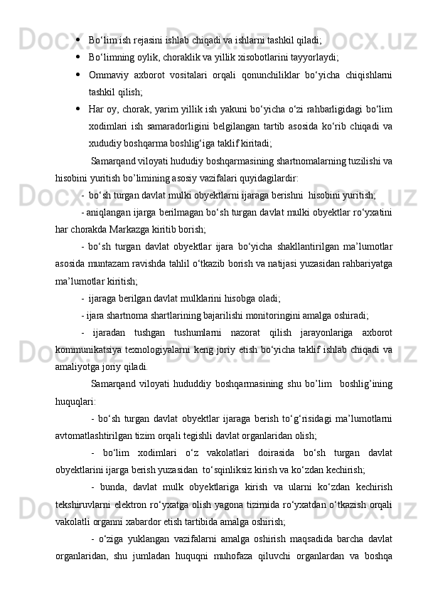  Bo‘lim ish rejasini ishlab chiqadi va ishlarni tashkil qiladi;
 Bo‘limning oylik, choraklik va yillik xisobotlarini tayyorlaydi;
 Ommaviy   axborot   vositalari   orqali   qonunchiliklar   bo‘yicha   chiqishlarni
tashkil qilish;
 Har oy, chorak, yarim yillik ish yakuni bo‘yicha o‘zi rahbarligidagi bo‘lim
xodimlari   ish   samaradorligini   belgilangan   tartib   asosida   ko‘rib   chiqadi   va
xududiy boshqarma boshlig‘iga taklif kiritadi;
Samarqand viloyati hududiy boshqarmasining shartnomalarning tuzilishi va
hisobini yuritish bo’limining asosiy vazifalari quyidagilardir:
-  bo‘sh turgan davlat mulki obyektlarni ijaraga berishni  hisobini yuritish;
- aniqlangan ijarga berilmagan bo‘sh turgan davlat mulki obyektlar ro‘yxatini
har chorakda Markazga kiritib borish;
-   bo‘sh   turgan   davlat   obyektlar   ijara   bo‘yicha   shakllantirilgan   ma’lumotlar
asosida muntazam ravishda tahlil o‘tkazib borish va natijasi yuzasidan rahbariyatga
ma’lumotlar kiritish;
-  ijaraga berilgan davlat mulklarini hisobga oladi;
- ijara shartnoma shartlarining bajarilishi monitoringini amalga oshiradi;
-   ijaradan   tushgan   tushumlarni   nazorat   qilish   jarayonlariga   axborot
kommunikatsiya texnologiyalarni keng joriy etish bo‘yicha taklif ishlab chiqadi va
amaliyotga joriy qiladi.
Samarqand   viloyati   hududdiy   boshqarmasining   shu   bo’lim     boshlig’ining
huquqlari:
-   bo‘sh   turgan   davlat   obyektlar   ijaraga   berish   to‘g‘risidagi   ma’lumotlarni
avtomatlashtirilgan tizim orqali tegishli davlat organlaridan olish;
-   bo‘lim   xodimlari   o‘z   vakolatlari   doirasida   bo‘sh   turgan   davlat
obyektlarini ijarga berish yuzasidan  to‘sqinliksiz kirish va ko‘zdan kechirish;
-   bunda,   davlat   mulk   obyektlariga   kirish   va   ularni   ko‘zdan   kechirish
tekshiruvlarni  elektron ro‘yxatga  olish  yagona tizimida ro‘yxatdan  o‘tkazish  orqali
vakolatli organni xabardor etish tartibida amalga oshirish;
-   o‘ziga   yuklangan   vazifalarni   amalga   oshirish   maqsadida   barcha   davlat
organlaridan,   shu   jumladan   huquqni   muhofaza   qiluvchi   organlardan   va   boshqa 