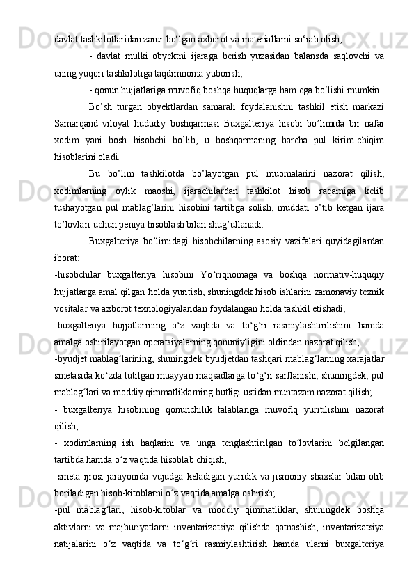 davlat tashkilotlaridan zarur bo‘lgan axborot va materiallarni so‘rab olish;
-   davlat   mulki   obyektni   ijaraga   berish   yuzasidan   balansda   saqlovchi   va
uning yuqori tashkilotiga taqdimnoma yuborish;
- qonun hujjatlariga muvofiq boshqa huquqlarga ham ega bo‘lishi mumkin.
Bo’sh   turgan   obyektlardan   samarali   foydalanishni   tashkil   etish   markazi
Samarqand   viloyat   hududiy   boshqarmasi   Buxgalteriya   hisobi   bo’limida   bir   nafar
xodim   yani   bosh   hisobchi   bo’lib,   u   boshqarmaning   barcha   pul   kirim-chiqim
hisoblarini oladi.
Bu   bo’lim   tashkilotda   bo’layotgan   pul   muomalarini   nazorat   qilish,
xodimlarning   oylik   maoshi,   ijarachilardan   tashkilot   hisob   raqamiga   kelib
tushayotgan   pul   mablag’larini   hisobini   tartibga   solish,   muddati   o’tib   ketgan   ijara
to’lovlari uchun peniya hisoblash bilan shug’ullanadi.
Buxgalteriya   bo’limidagi   hisobchilarning   asosiy   vazifalari   quyidagilardan
iborat:
-hisobchilar   buxgalteriya   hisobini   Yo riqnomaga   va   boshqa   normativ-huquqiyʻ
hujjatlarga amal qilgan holda yuritish, shuningdek hisob ishlarini zamonaviy texnik
vositalar va axborot texnologiyalaridan foydalangan holda tashkil etishadi;
-buxgalteriya   hujjatlarining   o z   vaqtida   va   to g ri   rasmiylashtirilishini   hamda	
ʻ ʻ ʻ
amalga oshirilayotgan operatsiyalarning qonuniyligini oldindan nazorat qilish;
-byudjet mablag larining, shuningdek byudjetdan tashqari mablag larning xarajatlar	
ʻ ʻ
smetasida ko zda tutilgan muayyan maqsadlarga to g ri sarflanishi, shuningdek, pul	
ʻ ʻ ʻ
mablag lari va moddiy qimmatliklarning butligi ustidan muntazam nazorat qilish;	
ʻ
-   buxgalteriya   hisobining   qonunchilik   talablariga   muvofiq   yuritilishini   nazorat
qilish;
-   xodimlarning   ish   haqlarini   va   unga   tenglashtirilgan   to lovlarini   belgilangan	
ʻ
tartibda hamda o z vaqtida hisoblab chiqish;	
ʻ
-smeta   ijrosi   jarayonida   vujudga   keladigan   yuridik   va   jismoniy   shaxslar   bilan   olib
boriladigan hisob-kitoblarni o z vaqtida amalga oshirish;	
ʻ
-pul   mablag lari,   hisob-kitoblar   va   moddiy   qimmatliklar,   shuningdek   boshqa	
ʻ
aktivlarni   va   majburiyatlarni   inventarizatsiya   qilishda   qatnashish,   inventarizatsiya
natijalarini   o z   vaqtida   va   to g ri   rasmiylashtirish   hamda   ularni   buxgalteriya
ʻ ʻ ʻ 