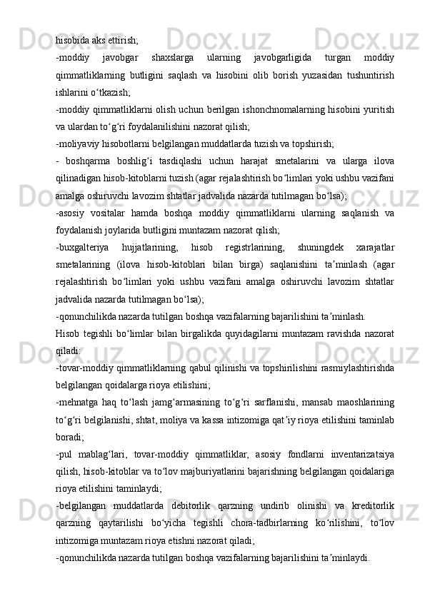 hisobida aks ettirish;
-moddiy   javobgar   shaxslarga   ularning   javobgarligida   turgan   moddiy
qimmatliklarning   butligini   saqlash   va   hisobini   olib   borish   yuzasidan   tushuntirish
ishlarini o tkazish;ʻ
-moddiy qimmatliklarni  olish  uchun berilgan ishonchnomalarning hisobini  yuritish
va ulardan to g ri foydalanilishini nazorat qilish;	
ʻ ʻ
-moliyaviy hisobotlarni belgilangan muddatlarda tuzish va topshirish;
-   boshqarma   boshlig i   tasdiqlashi   uchun   harajat   smetalarini   va   ularga   ilova	
ʻ
qilinadigan hisob-kitoblarni tuzish (agar rejalashtirish bo limlari yoki ushbu vazifani	
ʻ
amalga oshiruvchi lavozim shtatlar jadvalida nazarda tutilmagan bo lsa);	
ʻ
-asosiy   vositalar   hamda   boshqa   moddiy   qimmatliklarni   ularning   saqlanish   va
foydalanish joylarida butligini muntazam nazorat qilish;
-buxgalteriya   hujjatlarining,   hisob   registrlarining,   shuningdek   xarajatlar
smetalarining   (ilova   hisob-kitoblari   bilan   birga)   saqlanishini   ta minlash   (agar
ʼ
rejalashtirish   bo limlari   yoki   ushbu   vazifani   amalga   oshiruvchi   lavozim   shtatlar	
ʻ
jadvalida nazarda tutilmagan bo lsa);	
ʻ
-qonunchilikda nazarda tutilgan boshqa vazifalarning bajarilishini ta minlash.	
ʼ
Hisob   tegishli   bo limlar   bilan   birgalikda   quyidagilarni   muntazam   ravishda   nazorat	
ʻ
qiladi:
-tovar-moddiy qimmatliklarning qabul qilinishi va topshirilishini rasmiylashtirishda
belgilangan qoidalarga rioya etilishini;
-mehnatga   haq   to lash   jamg armasining   to g ri   sarflanishi,   mansab   maoshlarining
ʻ ʻ ʻ ʻ
to g ri belgilanishi, shtat, moliya va kassa intizomiga qat iy rioya etilishini taminlab	
ʻ ʻ ʼ
boradi;
-pul   mablag lari,   tovar-moddiy   qimmatliklar,   asosiy   fondlarni   inventarizatsiya	
ʻ
qilish, hisob-kitoblar va to lov majburiyatlarini bajarishning belgilangan qoidalariga	
ʻ
rioya etilishini taminlaydi;
-belgilangan   muddatlarda   debitorlik   qarzning   undirib   olinishi   va   kreditorlik
qarzning   qaytarilishi   bo yicha   tegishli   chora-tadbirlarning   ko rilishini,   to lov
ʻ ʻ ʻ
intizomiga muntazam rioya etishni nazorat qiladi;
-qonunchilikda nazarda tutilgan boshqa vazifalarning bajarilishini ta minlaydi.	
ʼ 