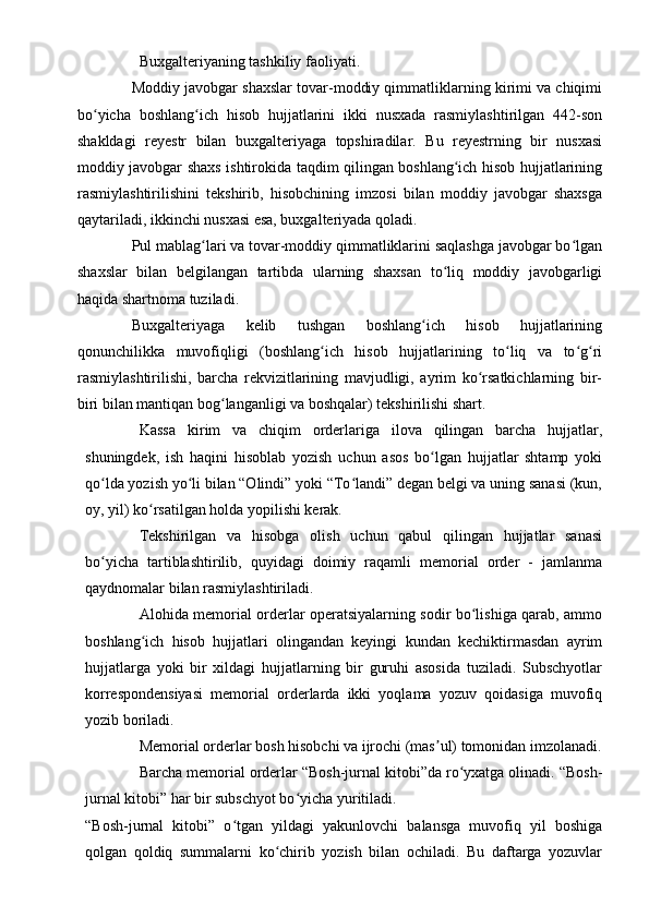 Buxgalteriyaning tashkiliy faoliyati.
Moddiy javobgar shaxslar tovar-moddiy qimmatliklarning kirimi va chiqimi
bo yicha   boshlang ich   hisob   hujjatlarini   ikki   nusxada   rasmiylashtirilgan   442-sonʻ ʻ
shakldagi   reyestr   bilan   buxgalteriyaga   topshiradilar.   Bu   reyestrning   bir   nusxasi
moddiy javobgar shaxs ishtirokida taqdim qilingan boshlang ich hisob hujjatlarining	
ʻ
rasmiylashtirilishini   tekshirib,   hisobchining   imzosi   bilan   moddiy   javobgar   shaxsga
qaytariladi, ikkinchi nusxasi esa, buxgalteriyada qoladi.
Pul mablag lari va tovar-moddiy qimmatliklarini saqlashga javobgar bo lgan	
ʻ ʻ
shaxslar   bilan   belgilangan   tartibda   ularning   shaxsan   to liq   moddiy   javobgarligi	
ʻ
haqida shartnoma tuziladi.
Buxgalteriyaga   kelib   tushgan   boshlang ich   hisob   hujjatlarining	
ʻ
qonunchilikka   muvofiqligi   (boshlang ich   hisob   hujjatlarining   to liq   va   to g ri	
ʻ ʻ ʻ ʻ
rasmiylashtirilishi,   barcha   rekvizitlarining   mavjudligi,   ayrim   ko rsatkichlarning   bir-	
ʻ
biri bilan mantiqan bog langanligi va boshqalar) tekshirilishi shart.	
ʻ
Kassa   kirim   va   chiqim   orderlariga   ilova   qilingan   barcha   hujjatlar,
shuningdek,   ish   haqini   hisoblab   yozish   uchun   asos   bo lgan   hujjatlar   shtamp   yoki	
ʻ
qo lda yozish yo li bilan “Olindi” yoki “To landi” degan belgi va uning sanasi (kun,	
ʻ ʻ ʻ
oy, yil) ko rsatilgan holda yopilishi kerak.	
ʻ
Tekshirilgan   va   hisobga   olish   uchun   qabul   qilingan   hujjatlar   sanasi
bo yicha   tartiblashtirilib,   quyidagi   doimiy   raqamli   memorial   order   -   jamlanma	
ʻ
qaydnomalar bilan rasmiylashtiriladi.
Alohida memorial orderlar operatsiyalarning sodir bo lishiga qarab, ammo	
ʻ
boshlang ich   hisob   hujjatlari   olingandan   keyingi   kundan   kechiktirmasdan   ayrim	
ʻ
hujjatlarga   yoki   bir   xildagi   hujjatlarning   bir   guruhi   asosida   tuziladi.   Subschyotlar
korrespondensiyasi   memorial   orderlarda   ikki   yoqlama   yozuv   qoidasiga   muvofiq
yozib boriladi.
Memorial orderlar bosh hisobchi va ijrochi (mas ul) tomonidan imzolanadi.	
ʼ
Barcha memorial orderlar “Bosh-jurnal kitobi”da ro yxatga olinadi. “Bosh-	
ʻ
jurnal kitobi” har bir subschyot bo yicha yuritiladi.	
ʻ
“Bosh-jurnal   kitobi”   o tgan   yildagi   yakunlovchi   balansga   muvofiq   yil   boshiga	
ʻ
qolgan   qoldiq   summalarni   ko chirib   yozish   bilan   ochiladi.   Bu   daftarga   yozuvlar	
ʻ 