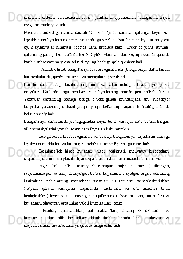 memorial   orderlar   va   memorial   order   -   jamlanma   qaydnomalar   tuzilgandan   keyin
oyiga bir marta yoziladi.
Memorial   orderdagi   summa   dastlab   “Order   bo yicha   summa”   qatoriga,   keyin   esa,ʻ
tegishli subschyotlarning debeti va kreditiga yoziladi. Barcha subschyotlar bo yicha	
ʻ
oylik   aylanmalar   summasi   debetda   ham,   kreditda   ham   “Order   bo yicha   summa”	
ʻ
qatorining jamiga teng bo lishi kerak. Oylik aylanmalardan keying ikkinchi qatorda	
ʻ
har bir subschyot bo yicha kelgusi oyning boshiga qoldiq chiqariladi.	
ʻ
Analitik hisob buxgalteriya hisobi registrlarida (buxgalteriya daftarlarida,
kartochkalarida, qaydnomalarida va boshqalarda) yuritiladi.
Har   bir   daftar   ustiga   tashkilotning   nomi   va   daftar   ochilgan   hisobot   yili   yozib
qo yiladi.   Daftarda   unga   ochilgan   subschyotlarning   mundarijasi   bo lishi   kerak.	
ʻ ʻ
Yozuvlar   daftarning   boshqa   betiga   o tkazilganda   mundarijada   shu   subschyot	
ʻ
bo yicha   yozuvning   o tkazilganligi,   yangi   betlarning   raqami   ko rsatilgan   holda	
ʻ ʻ ʻ
belgilab qo yiladi.	
ʻ
Buxgalteriya   daftarlarida   yil   tugagandan   keyin   bo sh   varaqlar   ko p   bo lsa,   kelgusi	
ʻ ʻ ʻ
yil operatsiyalarini yozish uchun ham foydalanilishi mumkin
Buxgalteriya   hisobi   registrlari   va   boshqa   buxgalteriya   hujjatlarini   arxivga
topshirish muddatlari va tartibi qonunchilikka muvofiq amalga oshiriladi.
Boshlang ich   hisob   hujjatlari,   hisob   registrlari,   moliyaviy   hisobotlarni	
ʻ
saqlashni, ularni rasmiylashtirib, arxivga topshirishni bosh hisobchi ta minlaydi.	
ʼ
Agar   hali   to liq   rasmiylashtirilmagan   hujjatlar   tomi   (tikilmagan,	
ʻ
raqamlanmagan   va   h.k.)   olinayotgan   bo lsa,   hujjatlarni   olayotgan   organ   vakilining	
ʻ
ishtirokida   tashkilotning   mansabdor   shaxslari   bu   tomlarni   rasmiylashtirishlari
(ro yxat   qilishi,   varaqlarni   raqamlashi,   muhrlashi   va   o z   imzolari   bilan	
ʻ ʻ
tasdiqlashlari)   lozim   yoki   olinayotgan   hujjatlarning   ro yxatini   tuzib,   uni   o zlari   va	
ʻ ʻ
hujjatlarni olayotgan organning vakili imzolashlari lozim. 
  Moddiy   qimmatliklar,   pul   mablag lari,   shuningdek   debitorlar   va	
ʻ
kreditorlar   bilan   olib   boriladigan   hisob-kitoblar   hamda   boshqa   aktivlar   va
majburiyatlarni inventarizatsiya qilish amalga oshiriladi.  