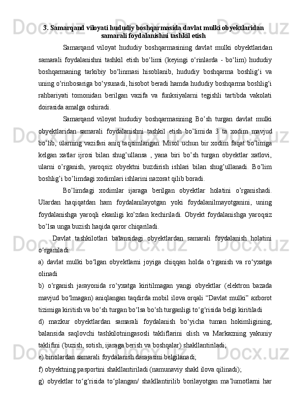 3.  Samarqand viloyati hududiy boshqarmasida  davlat mulki obyektlar i dan
samarali foydalanishni tashkil etish
Samarqand   viloyat   hududiy   boshqarmasining   davlat   mulki   obyektlaridan
samarali   foydalanishni   tashkil   etish   bo‘limi   (keyingi   o‘rinlarda   -   bo‘lim)   hududiy
boshqarmaning   tarkibiy   bo‘linmasi   hisoblanib,   hududiy   boshqarma   boshlig‘i   va
uning o‘rinbosariga bo‘ysunadi, hisobot beradi hamda hududiy boshqarma boshlig‘i
rahbariyati   tomonidan   berilgan   vazifa   va   funksiyalarni   tegishli   tartibda   vakolati
doirasida amalga oshiradi.
Samarqand   viloyat   hududiy   boshqarmasining   Bo’sh   turgan   davlat   mulki
obyektlaridan   samarali   foydalanishni   tashkil   etish   bo’limi da   3   ta   xodim   mavjud
bo’lib, ularning vazifasi  aniq taqsimlangan. Misol  uchun bir xodim  faqat bo’limga
kelgan   xatlar   ijrosi   bilan   shug’ullansa   ,   yana   biri   bo’sh   turgan   obyektlar   xatlovi,
ularni   o’rganish,   yaroqsiz   obyektni   buzdirish   ishlari   bilan   shug’ullanadi.   Bo’lim
boshlig’i bo’limdagi xodimlari ishlarini nazorat qilib boradi.
Bo’limdagi   xodimlar   ijaraga   berilgan   obyektlar   holatini   o’rganishadi.
Ulardan   haqiqatdan   ham   foydalanilayotgan   yoki   foydalanilmayotganini,   uning
foydalanishga   yaroqli   ekanligi   ko’zdan   kechiriladi.   Obyekt   foydalanishga   yaroqsiz
bo’lsa unga buzish haqida qaror chiqariladi.
   Davlat   tashkilotlari   balansidagi   obyektlardan   samarali   foydalanish   holatini
o rganiladi:ʻ
a)   davlat   mulki   bo lgan   obyektlarni   joyiga   chiqqan   holda   o rganish   va   ro yxatga	
ʻ ʻ ʻ
olinadi
b)   o rganish   jarayonida   ro yxatga   kiritilmagan   yangi   obyektlar   (elektron   bazada	
ʻ ʻ
mavjud bo lmagan) aniqlangan taqdirda mobil ilova orqali “Davlat mulki” axborot	
ʻ
tizimiga kiritish va bo sh turgan bo lsa bo sh turganligi to g risida belgi kiritiladi	
ʻ ʻ ʻ ʻ ʻ
d)   mazkur   obyektlardan   samarali   foydalanish   bo yicha   tuman   hokimligining,	
ʻ
balansida   saqlovchi   tashkilotningasosli   takliflarini   olish   va   Markazning   yakuniy
taklifini (buzish, sotish, ijaraga berish va boshqalar) shakllantiriladi;
e) binolardan samarali foydalanish darajasini belgilanadi;
f) obyektning pasportini shakllantiriladi (namunaviy shakl ilova qilinadi);
g)   obyektlar   to g risida   to plangan/   shakllantirilib   borilayotgan   ma lumotlarni   har	
ʻ ʻ ʻ ʼ 