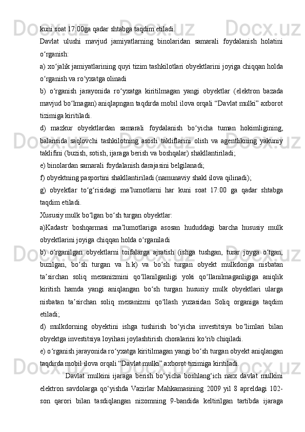 kuni soat 17:00ga qadar shtabga taqdim etiladi.
Davlat   ulushi   mavjud   jamiyatlarning   binolaridan   samarali   foydalanish   holatini
o rganish:ʻ
a) xo jalik jamiyatlarining quyi tizim tashkilotlari obyektlarini joyiga chiqqan holda	
ʻ
o rganish va ro yxatga olinadi	
ʻ ʻ
b)   o rganish   jarayonida   ro yxatga   kiritilmagan   yangi   obyektlar   (elektron   bazada	
ʻ ʻ
mavjud bo lmagan) aniqlapngan taqdirda mobil ilova orqali “Davlat mulki” axborot	
ʻ
tizimiga kiritiladi.
d)   mazkur   obyektlardan   samarali   foydalanish   bo yicha   tuman   hokimligining,	
ʻ
balansida   saqlovchi   tashkilotning   asosli   takliflarini   olish   va   agentlikning   yakuniy
taklifini (buzish, sotish, ijaraga berish va boshqalar) shakllantiriladi;
e) binolardan samarali foydalanish darajasini belgilanadi;
f) obyektning pasportini shakllantiriladi (namunaviy shakl ilova qilinadi);
g )   obyektlar   to g risidagi   ma lumotlarni   har   kuni   soat   17:00   ga   qadar   shtabga	
ʻ ʻ ʼ
taqdim eti ladi .
Xususiy mulk bo lgan bo sh turgan obyektlar:
ʻ ʻ
a)Kadastr   boshqarmasi   ma lumotlariga   asosan   hududdagi   barcha   hususiy   mulk	
ʼ
obyektlarini joyiga chiqqan holda o rganiladi	
ʻ
b)   o rganilgan   obyektlarni   toifalarga   ajratish   (ishga   tushgan,   turar   joyga   o tgan,	
ʻ ʻ
buzilgan,   bo sh   turgan   va   h.k)   va   bo sh   turgan   obyekt   mulkdoriga   nisbatan	
ʻ ʻ
ta sirchan   soliq   mexanizmini   qo llanilganligi   yoki   qo llanilmaganligiga   aniqlik	
ʼ ʻ ʻ
kiritish   hamda   yangi   aniqlangan   bo sh   turgan   hususiy   mulk   obyektlari   ularga	
ʻ
nisbatan   ta sirchan   soliq   mexanizmi   qo llash   yuzasidan   Soliq   organiga   taqdim	
ʼ ʻ
etiladi;
d)   mulkdorning   obyektini   ishga   tushirish   bo yicha   investitsiya   bo limlari   bilan	
ʻ ʻ
obyektga investitsiya loyihasi joylashtirish choralarini ko rib chiqiladi.	
ʻ
e) o rganish jarayonida ro yxatga kiritilmagan yangi bo sh turgan obyekt aniqlangan	
ʻ ʻ ʻ
taqdirda mobil ilova orqali “Davlat mulki” axborot tizimiga kiritiladi.
Davlat   mulkini   ijaraga   berish   bo‘yicha   boshlang‘ich   narx   davlat   mulkini
elektron   savdolarga   qo‘yishda   Vazirlar   Mahkamasining   2009   yil   8   apreldagi   102-
son   qarori   bilan   tasdiqlangan   nizomning   9-bandida   keltirilgan   tartibda   ijaraga 