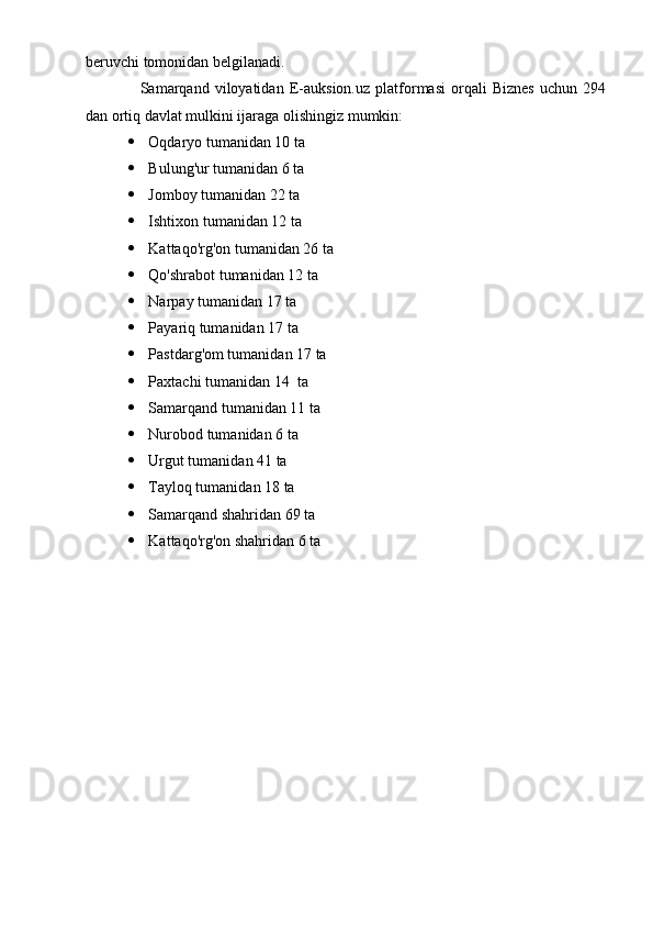 beruvchi tomonidan belgilanadi.
Samarqand   viloyatidan   E-auksion.uz   platformasi   orqali   Biznes   uchun   294
dan ortiq davlat mulkini ijaraga olishingiz mumkin:
 Oqdaryo tumanidan 10 ta
 Bulung'ur tumanidan 6 ta
 Jomboy tumanidan 22 ta
 Ishtixon tumanidan 12 ta
 Kattaqo'rg'on tumanidan 26 ta
 Qo'shrabot tumanidan 12 ta
 Narpay tumanidan 17 ta
 Payariq tumanidan 17 ta
 Pastdarg'om tumanidan 17 ta
 Paxtachi tumanidan 14  ta
 Samarqand tumanidan 11 ta
 Nurobod tumanidan 6 ta
 Urgut tumanidan 41 ta
 Tayloq tumanidan 18 ta
 Samarqand shahridan 69 ta
 Kattaqo'rg'on shahridan 6 ta 