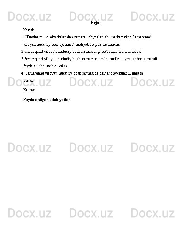 Reja:
Kirish
1. “Davlat mulki obyektlaridan samarali foydalanish  markazining Samarqand 
viloyati hududiy boshqarmasi” faoliyati haqida  tushuncha
2. Samarqand viloyati hududiy boshqarmasidagi  bo’limlar bilan tanishish  
3. Samarqand viloyati hududiy boshqarmasida  davlat mulki obyektlardan samarali 
foydalanishni tashkil etish 
4.  Samarqand viloyati hududiy boshqarmasi da davlat obyektlarini ijaraga 
berish
Xulosa
Foydalanilgan adabiyotlar 