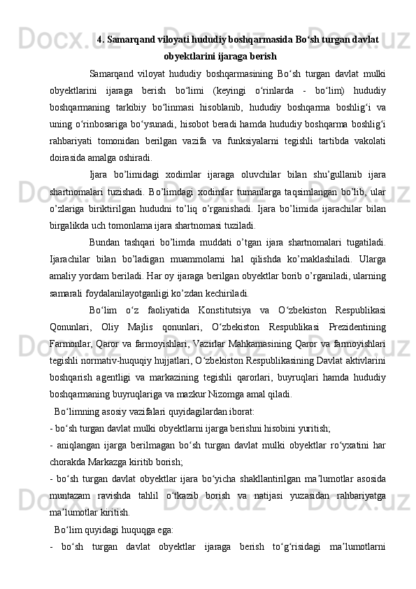 4.   Samarqand viloyati hududiy boshqarmasi da Bo sh turgan davlatʻ
obyektlarini ijaraga berish
Samarqand   viloyat   hududiy   boshqarmasining   Bo sh   turgan   davlat   mulki	
ʻ
obyektlarini   ijaraga   berish   bo limi   (keyingi   o rinlarda   -   bo lim)   hududiy	
ʻ ʻ ʻ
boshqarmaning   tarkibiy   bo linmasi   hisoblanib,   hududiy   boshqarma   boshlig i   va	
ʻ ʻ
uning o rinbosariga bo ysunadi, hisobot  beradi  hamda hududiy boshqarma boshlig i	
ʻ ʻ ʻ
rahbariyati   tomonidan   berilgan   vazifa   va   funksiyalarni   tegishli   tartibda   vakolati
doirasida amalga oshiradi.
Ijara   bo’limidagi   xodimlar   ijaraga   oluvchilar   bilan   shu’gullanib   ijara
shartnomalari   tuzishadi.   Bo’limdagi   xodimlar   tumanlarga   taqsimlangan   bo’lib,   ular
o’zlariga   biriktirilgan   hududni   to’liq   o’rganishadi.   Ijara   bo’limida   ijarachilar   bilan
birgalikda uch tomonlama ijara shartnomasi tuziladi.
Bundan   tashqari   bo’limda   muddati   o’tgan   ijara   shartnomalari   tugatiladi.
Ijarachilar   bilan   bo’ladigan   muammolarni   hal   qilishda   ko’maklashiladi.   Ularga
amaliy yordam beriladi. Har oy ijaraga berilgan obyektlar borib o’rganiladi, ularning
samarali foydalanilayotganligi ko’zdan kechiriladi.
Bo lim   o z   faoliyatida   Konstitutsiya   va   O zbekiston   Respublikasi	
ʻ ʻ ʻ
Qonunlari,   Oliy   Majlis   qonunlari,   O zbekiston   Respublikasi   Prezidentining	
ʻ
Farmonlar, Qaror va farmoyishlari, Vazirlar Mahkamasining  Qaror va farmoyishlari
tegishli normativ-huquqiy hujjatlari, O zbekiston Respublikasining Davlat aktivlarini	
ʻ
boshqarish   agentligi   va   markazining   tegishli   qarorlari,   buyruqlari   hamda   hududiy
boshqarmaning buyruqlariga va mazkur Nizomga amal qiladi.
  Bo limning asosiy vazifalari quyidagilardan iborat:	
ʻ
- bo sh turgan davlat mulki obyektlarni ijarga berishni hisobini yuritish;
ʻ
-   aniqlangan   ijarga   berilmagan   bo sh   turgan   davlat   mulki   obyektlar   ro yxatini   har	
ʻ ʻ
chorakda Markazga kiritib borish;
-   bo sh   turgan   davlat   obyektlar   ijara   bo yicha   shakllantirilgan   ma lumotlar   asosida	
ʻ ʻ ʼ
muntazam   ravishda   tahlil   o tkazib   borish   va   natijasi   yuzasidan   rahbariyatga	
ʻ
ma lumotlar kiritish.	
ʼ
  Bo lim quyidagi huquqga ega:
ʻ
-   bo sh   turgan   davlat   obyektlar   ijaraga   berish   to g risidagi   ma lumotlarni
ʻ ʻ ʻ ʼ 