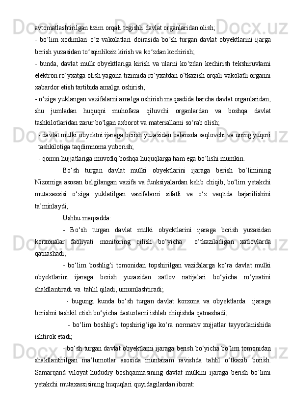 avtomatlashtirilgan tizim orqali tegishli davlat organlaridan olish;
-   bo lim   xodimlari   o z   vakolatlari   doirasida   bo sh   turgan   davlat   obyektlarini   ijargaʻ ʻ ʻ
berish yuzasidan to sqinliksiz kirish va ko zdan kechirish;	
ʻ ʻ
-   bunda,   davlat   mulk   obyektlariga   kirish   va   ularni   ko zdan   kechirish   tekshiruvlarni	
ʻ
elektron ro yxatga olish yagona tizimida ro yxatdan o tkazish orqali vakolatli organni	
ʻ ʻ ʻ
xabardor etish tartibida amalga oshirish;
- o ziga yuklangan vazifalarni amalga oshirish maqsadida barcha davlat organlaridan,	
ʻ
shu   jumladan   huquqni   muhofaza   qiluvchi   organlardan   va   boshqa   davlat
tashkilotlaridan zarur bo lgan axborot va materiallarni so rab olish;	
ʻ ʻ
- davlat mulki obyektni ijaraga berish yuzasidan balansda saqlovchi va uning yuqori
tashkilotiga taqdimnoma yuborish;
- qonun hujjatlariga muvofiq boshqa huquqlarga ham ega bo lishi mumkin. 	
ʻ
Bo‘sh   turgan   davlat   mulki   obyektlarini   ijaraga   berish   bo‘limining
Nizomiga asosan belgilangan vazifa va funksiyalardan kelib chiqib, bo‘lim yetakchi
mutaxassisi   o‘ziga   yuklatilgan   vazifalarni   sifatli   va   o‘z   vaqtida   bajarilishini
ta’minlaydi; 
Ushbu maqsadda:
-   Bo‘sh   turgan   davlat   mulki   obyektlarini   ijaraga   berish   yuzasidan
korxonalar   faoliyati   monitoring   qilish   bo‘yicha     o‘tkaziladigan   xatlovlarda
qatnashadi; 
-   bo‘lim   boshlig‘i   tomonidan   topshirilgan   vazifalarga   ko‘ra   davlat   mulki
obyektlarini   ijaraga   berish   yuzasidan   xatlov   natijalari   bo‘yicha   ro‘yxatini
shakllantiradi va  tahlil qiladi, umumlashtiradi;
  -   bugungi   kunda   bo‘sh   turgan   davlat   korxona   va   obyektlarda     ijaraga
berishni tashkil etish bo‘yicha dasturlarni ishlab chiqishda qatnashadi;
    -   bo‘lim   boshlig‘i   topshirig‘iga   ko‘ra   normativ   xujjatlar   tayyorlanishida
ishtirok etadi;
- bo‘sh turgan davlat obyektlarni ijaraga berish bo‘yicha bo‘lim tomonidan
shakllantirilgan   ma’lumotlar   asosida   muntazam   ravishda   tahlil   o‘tkazib   borish.
Samarqand   viloyat   hududiy   boshqarmasining   davlat   mulkini   ijaraga   berish   bo’limi
yetakchi mutaxassisining huquqlari quyidagilardan iborat: