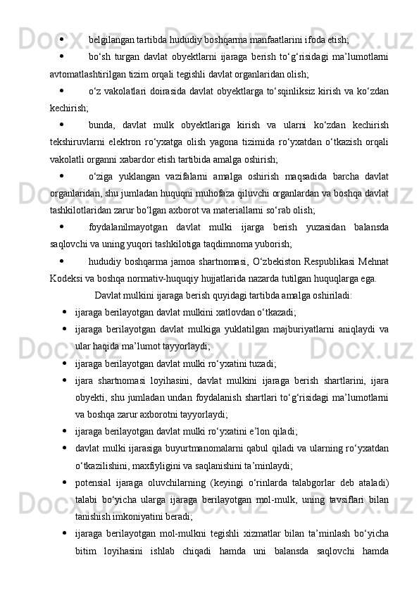  belgilangan tartibda hududiy boshqarma manfaatlarini ifoda etish;
 bo‘sh   turgan   davlat   obyektlarni   ijaraga   berish   to‘g‘risidagi   ma’lumotlarni
avtomatlashtirilgan tizim orqali tegishli davlat organlaridan olish;
 o‘z vakolatlari doirasida davlat obyektlarga to‘sqinliksiz kirish va ko‘zdan
kechirish;
 bunda,   davlat   mulk   obyektlariga   kirish   va   ularni   ko‘zdan   kechirish
tekshiruvlarni   elektron   ro‘yxatga   olish   yagona   tizimida   ro‘yxatdan   o‘tkazish   orqali
vakolatli organni xabardor etish tartibida amalga oshirish;
 o‘ziga   yuklangan   vazifalarni   amalga   oshirish   maqsadida   barcha   davlat
organlaridan, shu jumladan huquqni muhofaza qiluvchi organlardan va boshqa davlat
tashkilotlaridan zarur bo‘lgan axborot va materiallarni so‘rab olish;
 foydalanilmayotgan   davlat   mulki   ijarga   berish   yuzasidan   balansda
saqlovchi va uning yuqori tashkilotiga taqdimnoma yuborish;
 hududiy   boshqarma   jamoa   shartnomasi,   O‘zbekiston   Respublikasi   Mehnat
Kodeksi va boshqa normativ-huquqiy hujjatlarida nazarda tutilgan huquqlarga ega.
  Davlat mulkini ijaraga berish quyidagi tartibda amalga oshiriladi:
 ijaraga berilayotgan davlat mulkini xatlovdan o‘tkazadi;
 ijaraga   berilayotgan   davlat   mulkiga   yuklatilgan   majburiyatlarni   aniqlaydi   va
ular haqida ma’lumot tayyorlaydi;
 ijaraga berilayotgan davlat mulki ro‘yxatini tuzadi;
 ijara   shartnomasi   loyihasini,   davlat   mulkini   ijaraga   berish   shartlarini,   ijara
obyekti, shu jumladan undan foydalanish shartlari  to‘g‘risidagi  ma’lumotlarni
va boshqa zarur axborotni tayyorlaydi;
 ijaraga berilayotgan davlat mulki ro‘yxatini e’lon qiladi;
 davlat mulki ijarasiga buyurtmanomalarni qabul qiladi va ularning ro‘yxatdan
o‘tkazilishini, maxfiyligini va saqlanishini ta’minlaydi;
 potensial   ijaraga   oluvchilarning   (keyingi   o‘rinlarda   talabgorlar   deb   ataladi)
talabi   bo‘yicha   ularga   ijaraga   berilayotgan   mol-mulk,   uning   tavsiflari   bilan
tanishish imkoniyatini beradi;
 ijaraga   berilayotgan   mol-mulkni   tegishli   xizmatlar   bilan   ta’minlash   bo‘yicha
bitim   loyihasini   ishlab   chiqadi   hamda   uni   balansda   saqlovchi   hamda 