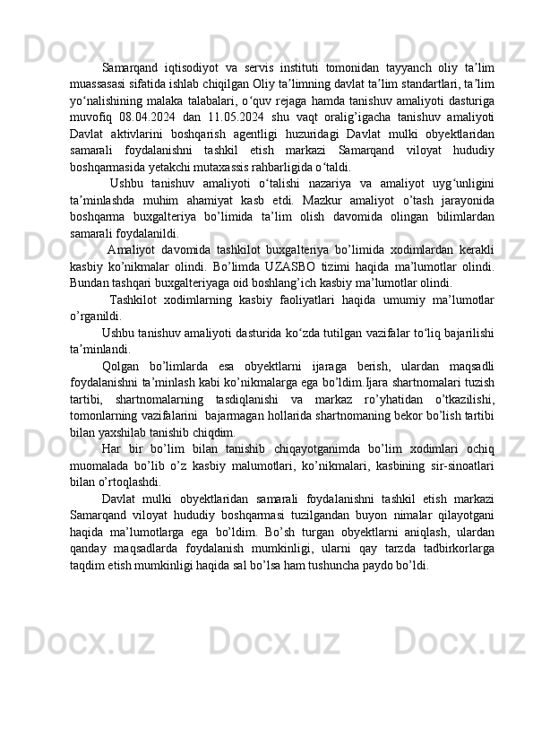 Samarqand   iqtisodiyot   va   servis   instituti   tomonidan   tayyanch   oliy   ta limʼ
muassasasi sifatida ishlab chiqilgan Oliy ta limning davlat ta lim standartlari, ta lim	
ʼ ʼ ʼ
yo nalishining   malaka   talabalari,   o quv   rejaga   hamda   tanishuv   amaliyoti   dasturiga	
ʻ ʻ
muvofiq   08.04.2024   dan   11.05.2024   shu   vaqt   oralig’igacha   tanishuv   amaliyoti
Davlat   aktivlarini   boshqarish   agentligi   huzuridagi   Davlat   mulki   obyektlaridan
samarali   foydalanishni   tashkil   etish   markazi   Samarqand   viloyat   hududiy
boshqarmasida yetakchi mutaxassis rahbarligida o taldi.	
ʻ
  Ushbu   tanishuv   amaliyoti   o talishi   nazariya   va   amaliyot   uyg unligini	
ʻ ʻ
ta minlashda   muhim   ahamiyat   kasb   etdi.   Mazkur   amaliyot   o’tash   jarayonida	
ʼ
boshqarma   buxgalteriya   bo’limida   ta’lim   olish   davomida   olingan   bilimlardan
samarali foydalanildi.
  Amaliyot   davomida   tashkilot   buxgalteriya   bo’limida   xodimlardan   kerakli
kasbiy   ko’nikmalar   olindi.   Bo’limda   UZASBO   tizimi   haqida   ma’lumotlar   olindi.
Bundan tashqari buxgalteriyaga oid boshlang’ich kasbiy ma’lumotlar olindi.
  Tashkilot   xodimlarning   kasbiy   faoliyatlari   haqida   umumiy   ma’lumotlar
o’rganildi. 
Ushbu tanishuv amaliyoti dasturida ko zda tutilgan vazifalar to liq bajarilishi	
ʻ ʻ
ta minlandi.	
ʼ
Qolgan   bo’limlarda   esa   obyektlarni   ijaraga   berish,   ulardan   maqsadli
foydalanishni ta’minlash kabi ko’nikmalarga ega bo’ldim.Ijara shartnomalari tuzish
tartibi,   shartnomalarning   tasdiqlanishi   va   markaz   ro’yhatidan   o’tkazilishi,
tomonlarning vazifalarini  bajarmagan hollarida shartnomaning bekor bo’lish tartibi
bilan yaxshilab tanishib chiqdim.
Har   bir   bo’lim   bilan   tanishib   chiqayotganimda   bo’lim   xodimlari   ochiq
muomalada   bo’lib   o’z   kasbiy   malumotlari,   ko’nikmalari,   kasbining   sir-sinoatlari
bilan o’rtoqlashdi. 
Davlat   mulki   obyektlaridan   samarali   foydalanishni   tashkil   etish   markazi
Samarqand   viloyat   hududiy   boshqarmasi   tuzilgandan   buyon   nimalar   qilayotgani
haqida   ma’lumotlarga   ega   bo’ldim.   Bo’sh   turgan   obyektlarni   aniqlash,   ulardan
qanday   maqsadlarda   foydalanish   mumkinligi,   ularni   qay   tarzda   tadbirkorlarga
taqdim etish mumkinligi haqida sal bo’lsa ham tushuncha paydo bo’ldi. 