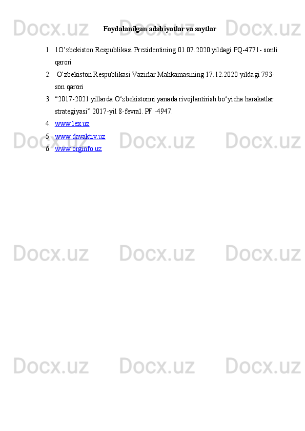 Foydalanilgan adabiyotlar va saytlar
1. 1O’zbekiston Respublikasi Prezidentining 01.07.2020 yildagi PQ-4771- sonli 
qarori
2.  O’zbekiston Respublikasi Vazirlar Mahkamasining 17.12.2020 yildagi 793-
son qarori
3. “2017-2021 yillarda O‘zbekistonni yanada rivojlantirish bo‘yicha harakatlar 
strategiyasi” 2017-yil 8-fevral. PF -4947.
4. www.lex.uz   
5. www.davaktiv.uz   
6. www.orginfo.uz    