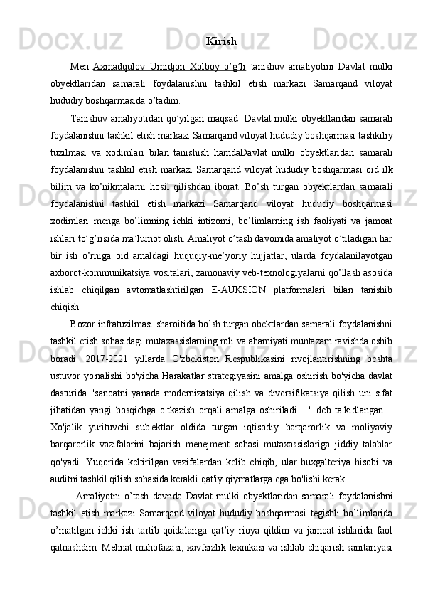 Kirish
Men   Axmadqulov   Umidjon   Xolboy   o’g’li   tanishuv   amaliyotini   Davlat   mulki
obyektlaridan   samarali   foydalanishni   tashkil   etish   markazi   Samarqand   viloyat
hududiy boshqarmasida o’tadim. 
Tanishuv amaliyotidan qo’yilgan maqsad    Davlat mulki obyektlaridan samarali
foydalanishni tashkil etish markazi Samarqand viloyat hududiy boshqarmasi  tashkiliy
tuzilmasi   va   xodimlari   bilan   tanishish   hamda Davlat   mulki   obyektlaridan   samarali
foydalanishni   tashkil   etish   markazi   Samarqand   viloyat   hududiy   boshqarmasi   oid   ilk
bilim   va   ko’nikmalarni   hosil   qilishdan   iborat.   Bo’sh   turgan   obyektlardan   samarali
foydalanishni   tashkil   etish   markazi   Samarqand   viloyat   hududiy   boshqarmasi
xodimlari   menga   bo’limning   ichki   intizomi,   bo’limlarning   ish   faoliyati   va   jamoat
ishlari to’g’risida ma’lumot olish. Amaliyot o’tash davomida amaliyot o’tiladigan har
bir   ish   o’rniga   oid   amaldagi   huquqiy-me’yoriy   hujjatlar,   ularda   foydalanilayotgan
axborot-kommunikatsiya vositalari, zamonaviy veb-texnologiyalarni qo’llash asosida
ishlab   chiqilgan   avtomatlashtirilgan   E-AUKSION   platformalari   bilan   tanishib
chiqish.
Bozor infratuzilmasi sharoitida bo’sh turgan obektlardan samarali foydalanishni
tashkil etish sohasidagi mutaxassislarning roli va ahamiyati muntazam ravishda oshib
boradi.   2017-2021   yillarda   O'zbekiston   Respublikasini   rivojlantirishning   beshta
ustuvor  yo'nalishi  bo'yicha  Harakatlar  strategiyasini  amalga  oshirish bo'yicha  davlat
dasturida   "sanoatni   yanada   modernizatsiya   qilish   va   diversifikatsiya   qilish   uni   sifat
jihatidan   yangi   bosqichga   o'tkazish   orqali   amalga   oshiriladi   ..."   deb   ta'kidlangan.   .
Xo'jalik   yurituvchi   sub'ektlar   oldida   turgan   iqtisodiy   barqarorlik   va   moliyaviy
barqarorlik   vazifalarini   bajarish   menejment   sohasi   mutaxassislariga   jiddiy   talablar
qo'yadi.   Yuqorida   keltirilgan   vazifalardan   kelib   chiqib,   ular   buxgalteriya   hisobi   va
auditni tashkil qilish sohasida kerakli qat'iy qiymatlarga ega bo'lishi kerak.
Amaliyotni   o’tash   davrida   Davlat   mulki   obyektlaridan   samarali   foydalanishni
tashkil   etish   markazi   Samarqand   viloyat   hududiy   boshqarmasi   tegishli   bo’limlarida
o’rnatilgan   ichki   ish   tartib-qoidalariga   qat’iy   rioya   qildim   va   jamoat   ishlarida   faol
qatnashdim. Mehnat muhofazasi, xavfsizlik texnikasi va ishlab chiqarish sanitariyasi 