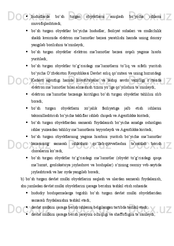  hududlarda   bo‘sh   turgan   obyektlarni   aniqlash   bo‘yicha   ishlarni
muvofiqlashtiradi;
 bo‘sh   turgan   obyektlar   bo‘yicha   hududlar,   faoliyat   sohalari   va   mulkchilik
shakli   kesimida   elektron   ma’lumotlar   bazasi   yaratilishi   hamda   uning   doimiy
yangilab borilishini ta’minlaydi;
 bo‘sh   turgan   obyektlar   elektron   ma’lumotlar   bazasi   orqali   yagona   hisobi
yuritiladi;
 bo‘sh   turgan   obyektlar   to‘g‘risidagi   ma’lumotlarni   to‘liq   va   sifatli   yuritish
bo‘yicha O‘zbekiston Respublikasi Davlat soliq qo‘mitasi va uning huzuridagi
Kadastr   agentligi   hamda   Investitsiyalar   va   tashqi   savdo   vazirligi   o‘rtasida
elektron ma’lumotlar bilan almashish tizimi yo‘lga qo‘yilishini ta’minlaydi;
 elektron   ma’lumotlar   bazasiga   kiritilgan   bo‘sh   turgan   obyektlar   tahlilini   olib
boradi;
 bo‘sh   turgan   obyektlarni   xo‘jalik   faoliyatiga   jalb   etish   ishlarini
takomillashtirish bo‘yicha takliflar ishlab chiqadi va Agentlikka kiritadi;
 bo‘sh   turgan   obyektlardan   samarali   foydalanish   bo‘yicha   amalga   oshirilgan
ishlar yuzasidan tahliliy ma’lumotlarni tayyorlaydi va Agentlikka kiritadi;
 bo‘sh   turgan   obyektlarning   yagona   hisobini   yuritish   bo‘yicha   ma’lumotlar
bazasining   samarali   ishlashini   qo‘llab-quvvatlashni   ta’minlab   borish
choralarini ko‘radi;
 bo‘sh   turgan   obyektlar   to‘g‘risidagi   ma’lumotlar   (obyekt   to‘g‘risidagi   qisqa
ma’lumot,   geolokatsiya   joylashuvi   va   boshqalar)   o‘zining   rasmiy   veb-saytida
joylashtiradi va har oyda yangilab boradi;
b)   bo‘sh   turgan   davlat   mulki   obyektlarini   saqlash   va   ulardan   samarali   foydalanish,
shu jumladan davlat mulki obyektlarini ijaraga berishni tashkil etish sohasida:
 hududiy   boshqarmalarga   tegishli   bo‘sh   turgan   davlat   mulki   obyektlaridan
samarali foydalanishni tashkil etadi;
 davlat mulkini ijaraga berish ishlarini belgilangan tartibda tashkil etadi;
 davlat mulkini ijaraga berish jarayoni ochiqligi va shaffofligini ta’minlaydi; 