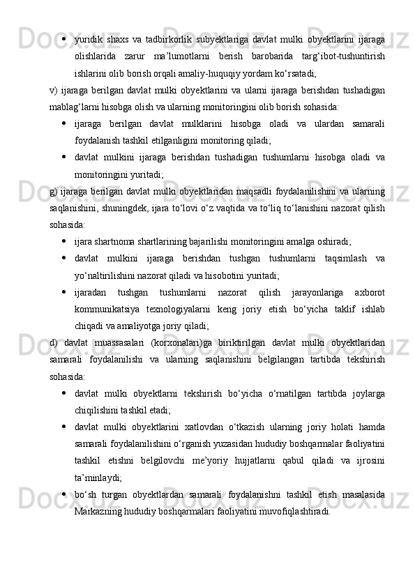  yuridik   shaxs   va   tadbirkorlik   subyektlariga   davlat   mulki   obyektlarini   ijaraga
olishlarida   zarur   ma’lumotlarni   berish   barobarida   targ‘ibot-tushuntirish
ishlarini olib borish orqali amaliy-huquqiy yordam ko‘rsatadi;
v)   ijaraga   berilgan   davlat   mulki   obyektlarini   va   ularni   ijaraga   berishdan   tushadigan
mablag‘larni hisobga olish va ularning monitoringini olib borish sohasida:
 ijaraga   berilgan   davlat   mulklarini   hisobga   oladi   va   ulardan   samarali
foydalanish tashkil etilganligini monitoring qiladi;
 davlat   mulkini   ijaraga   berishdan   tushadigan   tushumlarni   hisobga   oladi   va
monitoringini yuritadi;
g)  ijaraga berilgan davlat mulki obyektlaridan maqsadli  foydalanilishini  va ularning
saqlanishini, shuningdek, ijara to‘lovi o‘z vaqtida va to‘liq to‘lanishini nazorat qilish
sohasida:
 ijara shartnoma shartlarining bajarilishi monitoringini amalga oshiradi;
 davlat   mulkini   ijaraga   berishdan   tushgan   tushumlarni   taqsimlash   va
yo‘naltirilishini nazorat qiladi va hisobotini yuritadi;
 ijaradan   tushgan   tushumlarni   nazorat   qilish   jarayonlariga   axborot
kommunikatsiya   texnologiyalarni   keng   joriy   etish   bo‘yicha   taklif   ishlab
chiqadi va amaliyotga joriy qiladi;
d)   davlat   muassasalari   (korxonalari)ga   biriktirilgan   davlat   mulki   obyektlaridan
samarali   foydalanilishi   va   ularning   saqlanishini   belgilangan   tartibda   tekshirish
sohasida:
 davlat   mulki   obyektlarni   tekshirish   bo‘yicha   o‘rnatilgan   tartibda   joylarga
chiqilishini tashkil etadi;
 davlat   mulki   obyektlarini   xatlovdan   o‘tkazish   ularning   joriy   holati   hamda
samarali foydalanilishini o‘rganish yuzasidan hududiy boshqarmalar faoliyatini
tashkil   etishni   belgilovchi   me’yoriy   hujjatlarni   qabul   qiladi   va   ijrosini
ta’minlaydi;
 bo‘sh   turgan   obyektlardan   samarali   foydalanishni   tashkil   etish   masalasida
Markazning hududiy boshqarmalari faoliyatini muvofiqlashtiradi. 