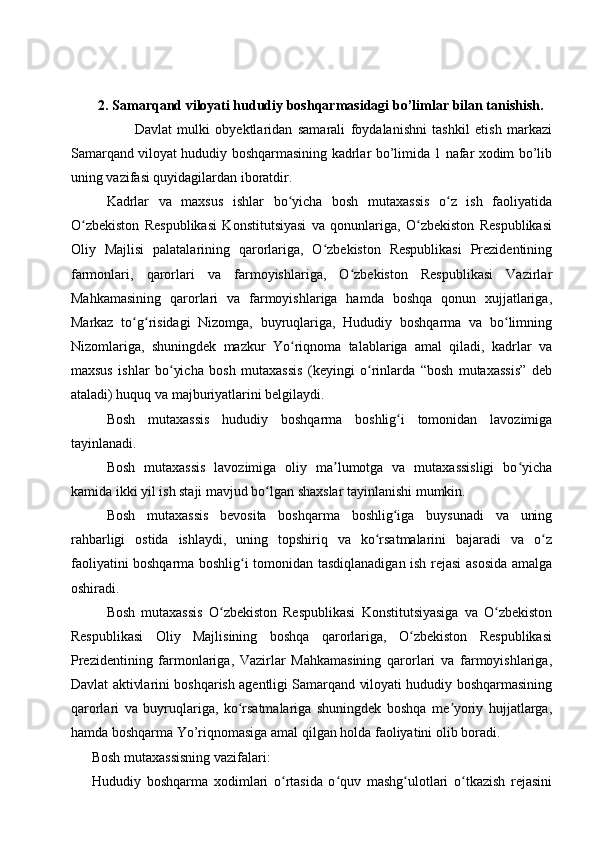 2.   Samarqand viloyati hududiy boshqarmasidagi  bo’limlar bilan tanishish .
                            Davlat   mulki   obyektlaridan   samarali   foydalanishni   tashkil   etish   markazi
Samarqand viloyat hududiy boshqarmasining kadrlar bo’limida 1 nafar xodim bo’lib
uning vazifasi quyidagilardan iboratdir.
Kadrlar   va   maxsus   ishlar   bo yicha   bosh   mutaxassis   o z   ish   faoliyatidaʻ ʻ
O zbekiston   Respublikasi   Konstitutsiyasi   va   qonunlariga,   O zbekiston   Respublikasi	
ʻ ʻ
Oliy   Majlisi   palatalarining   qarorlariga,   O zbekiston   Respublikasi   Prezidentining	
ʻ
farmonlari,   qarorlari   va   farmoyishlariga,   O zbekiston   Respublikasi   Vazirlar	
ʻ
Mahkamasining   qarorlari   va   farmoyishlariga   hamda   boshqa   qonun   xujjatlariga,
Markaz   to g risidagi   Nizomga,   buyruqlariga,   Hududiy   boshqarma   va   bo limning	
ʻ ʻ ʻ
Nizomlariga,   shuningdek   mazkur   Yo riqnoma   talablariga   amal   qiladi,   kadrlar   va	
ʻ
maxsus   ishlar   bo yicha   bosh   mutaxassis   (keyingi   o rinlarda   “bosh   mutaxassis”   deb	
ʻ ʻ
ataladi) huquq va majburiyatlarini belgilaydi.
Bosh   mutaxassis   hududiy   boshqarma   boshlig i   tomonidan   lavozimiga	
ʻ
tayinlanadi.
Bosh   mutaxassis   lavozimiga   oliy   ma lumotga   va   mutaxassisligi   bo yicha	
ʼ ʻ
kamida ikki yil ish staji mavjud bo lgan shaxslar tayinlanishi mumkin.	
ʻ
Bosh   mutaxassis   bevosita   boshqarma   boshlig iga   buysunadi   va   uning	
ʻ
rahbarligi   ostida   ishlaydi,   uning   topshiriq   va   ko rsatmalarini   bajaradi   va   o z	
ʻ ʻ
faoliyatini boshqarma boshlig i tomonidan tasdiqlanadigan ish rejasi asosida amalga	
ʻ
oshiradi.
Bosh   mutaxassis   O zbekiston   Respublikasi   Konstitutsiyasiga   va   O zbekiston	
ʻ ʻ
Respublikasi   Oliy   Majlisining   boshqa   qarorlariga,   O zbekiston   Respublikasi	
ʻ
Prezidentining   farmonlariga,   Vazirlar   Mahkamasining   qarorlari   va   farmoyishlariga,
Davlat aktivlarini boshqarish agentligi Samarqand viloyati hududiy boshqarmasining
qarorlari   va   buyruqlariga,   ko rsatmalariga   shuningdek   boshqa   me yoriy   hujjatlarga,	
ʻ ʼ
hamda boshqarma Yo’riqnomasiga amal qilgan holda faoliyatini olib boradi.
          Bosh mutaxassisning vazifalari:
Hududiy   boshqarma   xodimlari   o rtasida   o quv   mashg ulotlari   o tkazish   rejasini	
ʻ ʻ ʻ ʻ