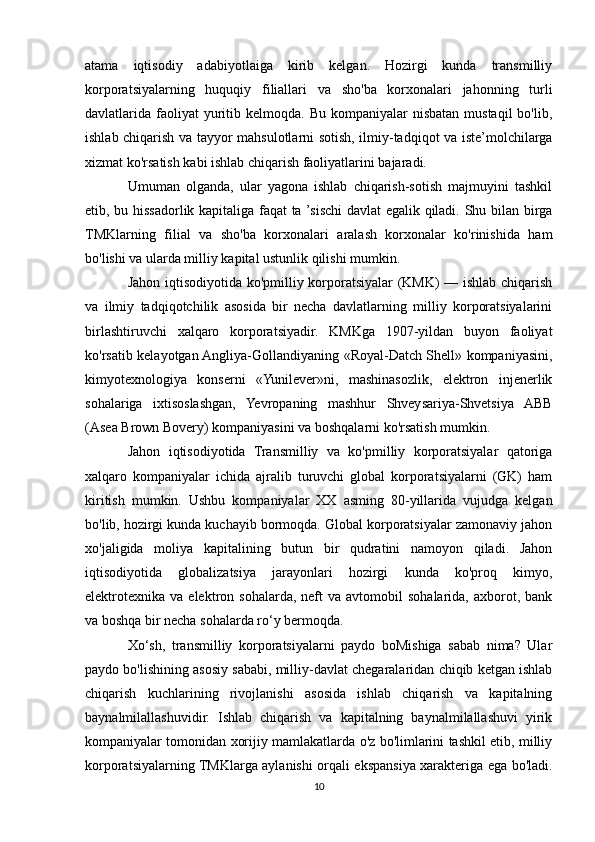 atama   iqtisodiy   adabiyotlaiga   kirib   kelgan.   Hozirgi   kunda   transmilliy
korporatsiyalarning   huquqiy   filiallari   va   sho'ba   korxonalari   jahonning   turli
davlatlarida faoliyat  yuritib kelmoqda.  Bu  kompaniyalar  nisbatan  mustaqil  bo'lib,
ishlab chiqarish va tayyor mahsulotlarni sotish, ilmiy-tadqiqot va iste’molchilarga
xizmat ko'rsatish kabi ishlab chiqarish faoliyatlarini bajaradi. 
Umuman   olganda,   ular   yagona   ishlab   chiqarish-sotish   majmuyini   tashkil
etib, bu hissadorlik kapitaliga faqat ta ’sischi davlat egalik qiladi. Shu bilan birga
TMKlarning   filial   va   sho'ba   korxonalari   aralash   korxonalar   ko'rinishida   ham
bo'lishi va ularda milliy kapital ustunlik qilishi mumkin.
Jahon iqtisodiyotida ko'pmilliy korporatsiyalar (KMK) — ishlab chiqarish
va   ilmiy   tadqiqotchilik   asosida   bir   necha   davlatlarning   milliy   korporatsiyalarini
birlashtiruvchi   xalqaro   korporatsiyadir.   KMKga   1907-yildan   buyon   faoliyat
ko'rsatib kelayotgan Angliya-Gollandiyaning «Royal-Datch Shell» kompaniyasini,
kimyotexnologiya   konserni   «Yunilever»ni,   mashinasozlik,   elektron   injenerlik
sohalariga   ixtisoslashgan,   Yevropaning   mashhur   Shveysariya-Shvetsiya   ABB
(Asea Brown Bovery) kompaniyasini va boshqalarni ko'rsatish mumkin.
Jahon   iqtisodiyotida   Transmilliy   va   ko'pmilliy   korporatsiyalar   qatoriga
xalqaro   kompaniyalar   ichida   ajralib   turuvchi   global   korporatsiyalarni   (GK)   ham
kiritish   mumkin.   Ushbu   kompaniyalar   XX   asming   80-yillarida   vujudga   kelgan
bo'lib, hozirgi kunda kuchayib bormoqda. Global korporatsiyalar zamonaviy jahon
xo'jaligida   moliya   kapitalining   butun   bir   qudratini   namoyon   qiladi.   Jahon
iqtisodiyotida   globalizatsiya   jarayonlari   hozirgi   kunda   ko'proq   kimyo,
elektrotexnika   va  elektron  sohalarda,  neft   va  avtomobil   sohalarida,  axborot,  bank
va boshqa bir necha sohalarda ro‘y bermoqda.
Xo‘sh,   transmilliy   korporatsiyalarni   paydo   boMishiga   sabab   nima?   Ular
paydo bo'lishining asosiy sababi, milliy-davlat chegaralaridan chiqib ketgan ishlab
chiqarish   kuchlarining   rivojlanishi   asosida   ishlab   chiqarish   va   kapitalning
baynalmilallashuvidir.   Ishlab   chiqarish   va   kapitalning   baynalmilallashuvi   yirik
kompaniyalar tomonidan xorijiy mamlakatlarda o'z bo'limlarini tashkil etib, milliy
korporatsiyalarning TMKlarga aylanishi orqali ekspansiya xarakteriga ega bo'ladi.
10 