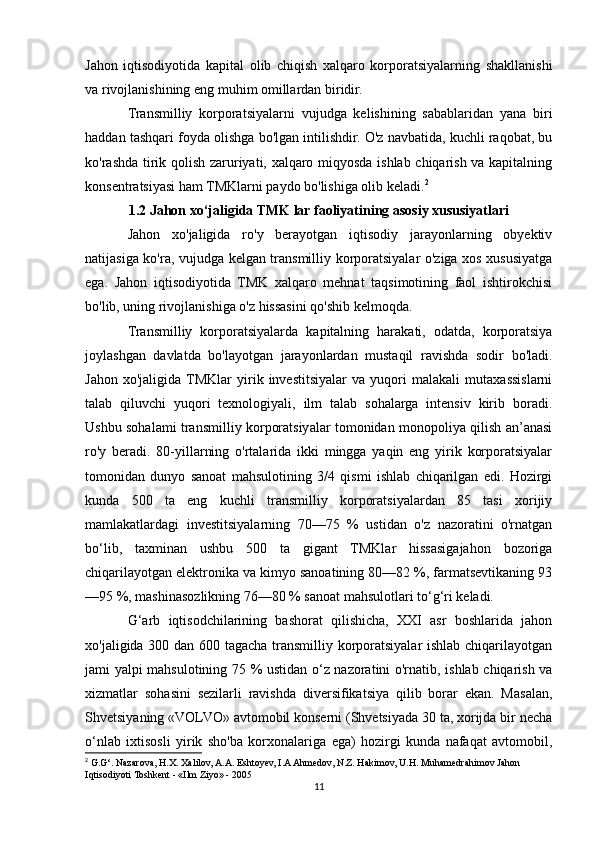 Jahon   iqtisodiyotida   kapital   olib   chiqish   xalqaro   korporatsiyalarning   shakllanishi
va rivojlanishining eng muhim omillardan biridir.
Transmilliy   korporatsiyalarni   vujudga   kelishining   sabablaridan   yana   biri
haddan tashqari foyda olishga bo'lgan intilishdir. O'z navbatida, kuchli raqobat, bu
ko'rashda tirik qolish zaruriyati, xalqaro miqyosda ishlab chiqarish va kapitalning
konsentratsiyasi ham TMKlarni paydo bo'lishiga olib keladi. 2
1.2 Jahon xo‘jaligida TMK lar faoliyatining asosiy xususiyatlari
Jahon   xo'jaligida   ro'y   berayotgan   iqtisodiy   jarayonlarning   obyektiv
natijasiga ko'ra, vujudga kelgan transmilliy korporatsiyalar o'ziga xos xususiyatga
ega.   Jahon   iqtisodiyotida   TMK   xalqaro   mehnat   taqsimotining   faol   ishtirokchisi
bo'lib, uning rivojlanishiga o'z hissasini qo'shib kelmoqda.
Transmilliy   korporatsiyalarda   kapitalning   harakati,   odatda,   korporatsiya
joylashgan   davlatda   bo'layotgan   jarayonlardan   mustaqil   ravishda   sodir   bo'ladi.
Jahon   xo'jaligida  TMKlar   yirik   investitsiyalar   va   yuqori   malakali   mutaxassislarni
talab   qiluvchi   yuqori   texnologiyali,   ilm   talab   sohalarga   intensiv   kirib   boradi.
Ushbu sohalami transmilliy korporatsiyalar tomonidan monopoliya qilish an’anasi
ro'y   beradi.   80-yillarning   o'rtalarida   ikki   mingga   yaqin   eng   yirik   korporatsiyalar
tomonidan   dunyo   sanoat   mahsulotining   3/4   qismi   ishlab   chiqarilgan   edi.   Hozirgi
kunda   500   ta   eng   kuchli   transmilliy   korporatsiyalardan   85   tasi   xorijiy
mamlakatlardagi   investitsiyalarning   70—75   %   ustidan   o'z   nazoratini   o'rnatgan
bo‘lib,   taxminan   ushbu   500   ta   gigant   TMKlar   hissasigajahon   bozoriga
chiqarilayotgan elektronika va kimyo sanoatining 80—82 %, farmatsevtikaning 93
—95 %, mashinasozlikning 76—80 % sanoat mahsulotlari to‘g‘ri keladi.
G‘arb   iqtisodchilarining   bashorat   qilishicha,   XXI   asr   boshlarida   jahon
xo'jaligida 300 dan 600 tagacha transmilliy korporatsiyalar ishlab chiqarilayotgan
jami yalpi mahsulotining 75 % ustidan o‘z nazoratini o'rnatib, ishlab chiqarish va
xizmatlar   sohasini   sezilarli   ravishda   diversifikatsiya   qilib   borar   ekan.   Masalan,
Shvetsiyaning «VOLVO» avtomobil konserni (Shvetsiyada 30 ta, xorijda bir necha
o‘nlab   ixtisosli   yirik   sho'ba   korxonalariga   ega)   hozirgi   kunda   nafaqat   avtomobil,
2
 G.G‘. Nazarova, H.X. Xalilov, A.A. Eshtoyev, I.A Ahmedov, N.Z. Hakimov, U.H. Muhamedrahimov Jahon
Iqtisodiyoti Toshkent - «Ilm Ziyo» - 2005
11 