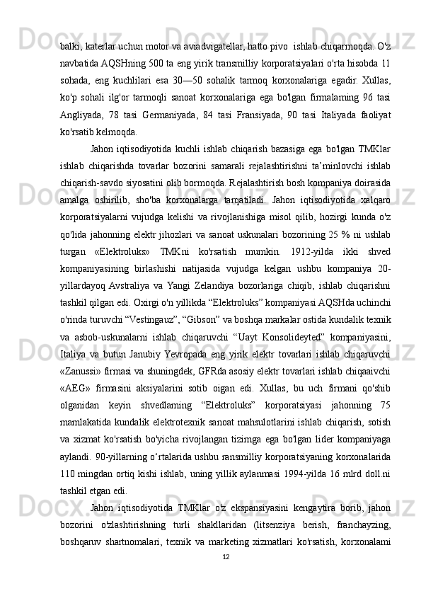 balki, katerlar uchun motor va aviadvigatellar, hatto pivo  ishlab chiqarmoqda. O'z
navbatida AQSHning 500 ta eng yirik transmilliy korporatsiyalari o'rta hisobda 11
sohada,   eng   kuchlilari   esa   30—50   sohalik   tarmoq   korxonalariga   egadir.   Xullas,
ko'p   sohali   ilg'or   tarmoqli   sanoat   korxonalariga   ega   bo'lgan   firmalaming   96   tasi
Angliyada,   78   tasi   Germaniyada,   84   tasi   Fransiyada,   90   tasi   Italiyada   faoliyat
ko'rsatib kelmoqda. 
Jahon   iqtisodiyotida   kuchli   ishlab   chiqarish   bazasiga   ega   bo'lgan  TMKlar
ishlab   chiqarishda   tovarlar   bozorini   samarali   rejalashtirishni   ta’minlovchi   ishlab
chiqarish-savdo siyosatini olib bormoqda. Rejalashtirish bosh kompaniya doirasida
amalga   oshirilib,   sho'ba   korxonalarga   tarqatiladi.   Jahon   iqtisodiyotida   xalqaro
korporatsiyalarni   vujudga   kelishi   va   rivojlanishiga   misol   qilib,   hozirgi   kunda   o'z
qo'lida  jahonning elektr  jihozlari  va  sanoat  uskunalari  bozorining 25  %  ni  ushlab
turgan   «Elektroluks»   TMKni   ko'rsatish   mumkin.   1912-yilda   ikki   shved
kompaniyasining   birlashishi   natijasida   vujudga   kelgan   ushbu   kompaniya   20-
yillardayoq  Avstraliya   va  Yangi   Zelandiya   bozorlariga   chiqib,   ishlab   chiqarishni
tashkil qilgan edi. Oxirgi o'n yillikda “Elektroluks” kompaniyasi AQSHda uchinchi
o'rinda turuvchi “Vestingauz”, “Gibson” va boshqa markalar ostida kundalik texnik
va   asbob-uskunalarni   ishlab   chiqaruvchi   “Uayt   Konsolideyted”   kompaniyasini,
Italiya   va   butun   Janubiy  Yevropada   eng   yirik   elektr   tovarlari   ishlab   chiqaruvchi
«Zanussi» firmasi va shuningdek, GFRda asosiy elektr tovarlari ishlab chiqaaivchi
«AEG»   firmasini   aksiyalarini   sotib   oigan   edi.   Xullas,   bu   uch   firmani   qo'shib
olganidan   keyin   shvedlaming   “Elektroluks”   korporatsiyasi   jahonning   75
mamlakatida  kundalik elektrotexnik sanoat   mahsulotlarini   ishlab  chiqarish,  sotish
va   xizmat   ko'rsatish   bo'yicha   rivojlangan   tizimga   ega   bo'lgan   lider   kompaniyaga
aylandi. 90-yillarning o‘rtalarida ushbu ransmilliy korporatsiyaning korxonalarida
110 mingdan ortiq kishi ishlab, uning yillik aylanmasi 1994-yilda 16 mlrd doll.ni
tashkil etgan edi.
Jahon   iqtisodiyotida   TMKlar   o'z   ekspansiyasini   kengaytira   borib,   jahon
bozorini   o'zlashtirishning   turli   shakllaridan   (litsenziya   berish,   franchayzing,
boshqaruv   shartnomalari,   texnik   va   marketing   xizmatlari   ko'rsatish,   korxonalami
12 