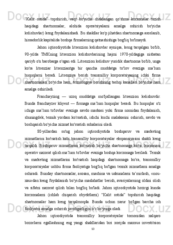 “Kalit   ostida”   topshirish,   vaqt   bo'yicha   cheklangan   qo'shma   korxonalar   tuzish
haqidagi   shartnomalar,   alohida   operatsiyalami   amalga   oshirish   bo'yicha
kelishuvlar) keng foydalanishadi. Bu shakllar ko'p jihatdan shartnomaga asoslanib,
hissadorlik kapitalida boshqa firmalarning qatnashishiga bog'liq bo'lmaydi.
Jahon   iqtisodiyotida   litsenzion   kelishuvlar   ayniqsa,   keng   tarqalgan   bo'lib,
90-yilda   TMKning   litsenzion   kelishuvlarining   hajmi   1970-yildagiga   nisbatan
qariyb o'n barobarga o'sgan edi. Litsenzion kelishuv yuridik shartnoma bo'lib, unga
ko'ra   litsenziar   litsenziantga   bir   qancha   muddatga   to'lov   evaziga   ma’lum
huquqlarni   beradi.   Litsenziya   berish   transmilliy   korporatsiyaning   ichki   firma
shartnomalari bo'yicha ham, texnologiya berishning tashqi  kanallari bo'yicha ham
amalga oshiriladi. 
Franchayzing   —   uzoq   muddatga   mo'ljallangan   litsenzion   kelishuvdir.
Bunda   franchayzer   kliyent   —   firmaga   ma’lum   huquqlar   beradi.   Bu   huquqlar   o'z
ichiga   ma’lum   to'lovlar   evaziga   savdo   markasi   yoki   firma   nomidan   foydalanish,
shuningdek,   texnik   yordam   ko'rsatish,   ishchi   kuchi   malakasini   oshirish,   savdo   va
boshqarish bo'yicha xizmat ko'rsatish sohalarini oladi.
80-yillardan   so'ng   jahon   iqtisodiyotida   boshqaruv   va   marketing
xizmatlarini  ko'rsatish  kabi  transmilliy  korporatsiyalar   ekspansiyasini  shakli   keng
tarqaldi. Boshqaruv xizmatlarini ko'rsatish bo'yicha shartnomaga ko'ra, korxonani
operativ nazorat qilish ma’lum to'lovlar evaziga boshqa korxonaga beriladi. Texnik
va   marketing   xizmatlarini   ko'rsatish   haqidagi   shartnomaga   ko'ra,   transmilliy
korporatsiyalar   ushbu   firma   faoliyatiga   bog'liq   bo'lgan   texnik   xizmatlami   amalga
oshiradi.  Bunday   shartnomalar,  asosan,   mashina   va   uskunalarni   ta’mirlash,   «nou-
xau»dan keng foydalanish bo'yicha maslahatlar berish, avariyalarning oldini olish
va   sifatni   nazorat   qilish   bilan   bog'liq   bo'ladi.   Jahon   iqtisodiyotida   hozirgi   kunda
korxonalami   (ishlab   chiqarish   obyektlarni)   “Kalit   ostida”   topshirish   haqidagi
shartnomalar   ham   keng   tarqalmoqda.   Bunda   uchun   zarur   bo'lgan   barcha   ish
faoliyatni amalga oshirish javobgarligini o'z bo'yniga oladi.
Jahon   iqtisodiyotida   transmilliy   korporatsiyalar   tomonidan   xalqaro
bozorlarni   egallashning   eng   yangi   shakllaridan   biri   xorijda   maxsus   investitsion
13 