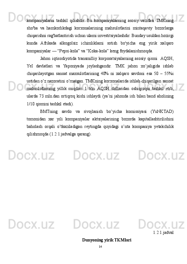kompaniyalarni   tashkil   qilishdir.   Bu   kompaniyalarning   asosiy   vazifasi   TMKning
sho'ba   va   hamkorlikdagi   korxonalarining   mahsulotlarini   mintaqaviy   bozorlarga
chiqarishni rag'batlantirish uchun ulami investitsiyalashdir. Bunday usuldan hozirgi
kunda   Afrikada   alkogolsiz   ichimliklami   sotish   bo'yicha   eng   yirik   xalqaro
kompaniyalar — “Pepsi-kola” va “Koka-kola” keng foydalanishmoqda.
Jahon   iqtisodiyotida   transmilliy   korporatsiyalarning   asosiy   qismi    AQSH,
YeI   davlatlari   va   Yaponiyada   joylashgandir.   TMK   jahon   xo’jaligida   ishlab
chiqarilayotgan   sanoat   maxsulotlarining   40%   ni   xalqaro   savdoni   esa   50   –   55%i
ustidan o’z nazoratini o’rnatgan. TMKning korxonalarida ishlab chiqarilgan sanoat
mahsulotlarning   yillik   miqdori   1   trln.  AQSH   dollaridan   oshiqroqni   tashkil   etib,
ularda  73  mln.dan  ortiqroq  kishi  ishlaydi  (ya’ni  jahonda  ish  bilan band  aholining
1/10 qismini tashkil etadi). 
BMTning   savdo   va   rivojlanish   bo’yicha   komissiyasi   (YuNKTAD)
tomonidan   xar   yili   kompaniyalar   aktsiyalarining   bozorda   kapitallashtirilishini
baholash   orqali   o’tkaziladigan   reytingda   quyidagi   o’nta   kompaniya   yetakchilik
qilishmoqda (1.2.1.jadvalga qarang). 
1.2.1.jadval
Dunyoning yirik TKMlari
14 