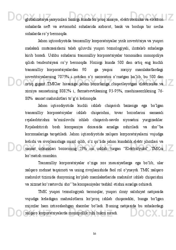 globalizatsiya jarayonlari hozirgi kunda ko’proq ximiya, elektrotexnika va elektron
sohalarda   neft   va   avtomobil   sohalarida   axborot,   bank   va   boshqa   bir   necha
sohalarda ro’y bermoqda. 
Jahon iqtisodiyotida transmilliy korporatsiyalar yirik investitsiya va yuqori
malakali   mutaxasislarni   talab   qiluvchi   yuqori   texnologiyali,   ilmtalab   sohalarga
kirib   boradi.   Ushbu   sohalarni   transmilliy   korporatsiyalar   tomonidan   monopoliya
qilish   tendentsiyasi   ro’y   bermoqda.   Hozirgi   kunda   500   dan   ortiq   eng   kuchli
transmilliy   korporatsiyalardan   90     ga   yaqini     xorijiy   mamlakatlardagi
investitsiyalarning   7075%   i   ustidan   o’z   nazoratini   o’rnatgan   bo’lib,   bu   500   dan
ortiq   gigant   TMKlar   hissasiga   jahon   bozorlariga   chiqarilayotgan   elektronika   va
ximiya   sanoatining   8082%   i,   farmatsevtikaning   93-95%,   mashinasozlikning   76-
80%  sanoat mahsulotlari to’g’ri kelmoqda.
Jahon   iqtisodiyotida   kuchli   ishlab   chiqarish   bazasiga   ega   bo’lgan
transmilliy   korporatsiyalar   ishlab   chiqarishni,   tovar   bozorlarini   samarali
rejalashtirishni   ta’minlovchi   ishlab   chiqarish-savdo   siyosatini   yurgizadilar.
Rejalashtirish   bosh   kompaniya   doirasida   amalga   oshiriladi   va   sho’’ba
korxonalariga   tarqatiladi.   Jahon   iqtisodiyotida   xalqaro   korporatsiyalarni   vujudga
kelishi va rivojlanishiga misol qilib, o’z qo’lida jahon kundalik elektr jihozlari va
sanoat   uskunalari   bozorining   25%   ini   ushlab   turgan   “Elektrolyuks”   TMKni
ko’rsatish mumkin.
Transmilliy   korporatsiyalar   o‘ziga   xos   xususiyatlarga   ega   bo‘lib,   ular
xalqaro mehnat taqsimoti va uning rivojlanishida faol rol o‘ynaydi. TMK xalqaro
mahsulot  tizimida dunyoning ko‘plab mamlakatlarida mahsulot  ishlab chiqarishni
va xizmat ko‘rsatuvchi sho‘’ba kompaniyalar tashkil etishni amalga oshiradi.
TMK   yuqori   texnologiyali   tarmoqlar,   yuqori   ilmiy   salohiyat   natijasida
vujudga   keladigan   mahsulotlarni   ko‘proq   ishlab   chiqaradiki,   bunga   bo‘lgan
mijozlar   ham   ixtisoslashgan   shaxslar   bo‘ladi.   Buning   natijasida   bu   sohalardagi
xalqaro korporatsiyalarda monopollik ruhi hukm suradi.
16 