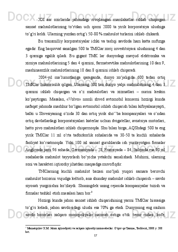 XX   asr   oxirlarida   jahondagi   rivojlangan   mamlakatlar   ishlab   chiqargan
sanoat   mahsulotlarining   to‘rtdan   uch   qismi   2000   ta   yirik   korporatsiya   ulushiga
to‘g‘ri keldi. Ularning yuzdan ortig‘i 50-80 % mahsulot turlarini ishlab chikardi.
Bu   transmilliy   korporatsiyalar   ichki   va   tashqi   savdoda   ham   katta   nufuzga
egadir. Eng baquvvat sanalgan 500 ta TMKlar xorij investitsiyasi ulushining 4 dan
3   qismiga   egalik   qiladi.   Bu   gigant   TMK   lar   dunyodagi   mavjud   elektronika   va
ximiya mahsulotlarining 5 dan 4 qismini, farmatsevtika mahsulotlarining 10 dan 9,
mashinasozlik mahsulotlarining 10 dan 8 qismini ishlab chiqaradi.
2004-yil   ma’lumotlariga   qaraganda,   dunyo   xo‘jaligida   600   tadan   ortiq
TMKlar hukmronlik qilgan. Ularning 300 tasi dunyo yalpi mahsulotining 4 dan 3
qismini   ishlab   chiqargan   va   o‘z   mahsulotlari   va   xizmatlari   –   nurini   keskin
ko‘paytirgan.   Masalan,   «Volvo»   nomli   shved   avtomobil   konserni   hozirgi   kunda
nafaqat jahonda mashhur bo‘lgan avtomobil ishlab chiqarish bilan kifoyalanayapti,
balki   u   Shvesiyaning   o‘zida   30   dan   ortiq   yirik   sho‘’ba   kompaniyalari   va   o‘ndan
ortiq davlatlardagi  korporatsiyalari  katerlar  uchun dvigatellar, aviatsiya motorlari,
hatto pivo mahsulotlari ishlab chiqarmoqda. Shu bilan birga, AQShdagi 500 ta eng
yirik   TMKlar   11   xil   o‘rta   tadbirkorlik   sohalarida   va   30-50   ta   kuchli   sohalarda
faoliyat   ko‘rsatmoqda.  Yoki   100   xil   sanoat   guruhlarida   ish   yuritayotgan   firmalar
Angliyada jami 96 sohada, Germaniyada – 28, Fransiyada – 84, Italiyada esa 90 xil
soahalarda   mahsulot   tayyorlash   bo‘yicha   yetakchi   sanalishadi.   Muhimi,   ularning
soni va harakteri iqtisodiy jihatdan maqsadga muvofiqdir.
TNKlarning   kuchli   mahsulot   bazasi   mo‘ljali   yuqori   samara   beruvchi
mahsulot bozorini vujudga keltirib, ana shunday mahsulot ishlab chiqarish – savdo
siyosati  yurgizishni  ko‘zlaydi. Shuningdek  uning rejasida  kompaniyalar   tuzish  va
firmalar tashkil etish masalasi ham bor. 3
Hozirgi  kunda jahon sanoat  ishlab chiqarishining  yarmi  TMKlar  hissasiga
to‘g‘ri keladi, jahon savdosidagi ulushi esa 70% ga etadi. Dunyoning eng muhim
savdo   bozorlari   xalqaro   monopoliyalar   nazorati   ostiga   o'tdi:   temir   rudasi,   kofe,
3
 Mamatqulov X.M. Jahon iqtisodiyoti va xalqaro iqtisodiy munosabatlar. O‘quv qo‘llanma, Toshkent, 2008 y. 208 
bet.
17 