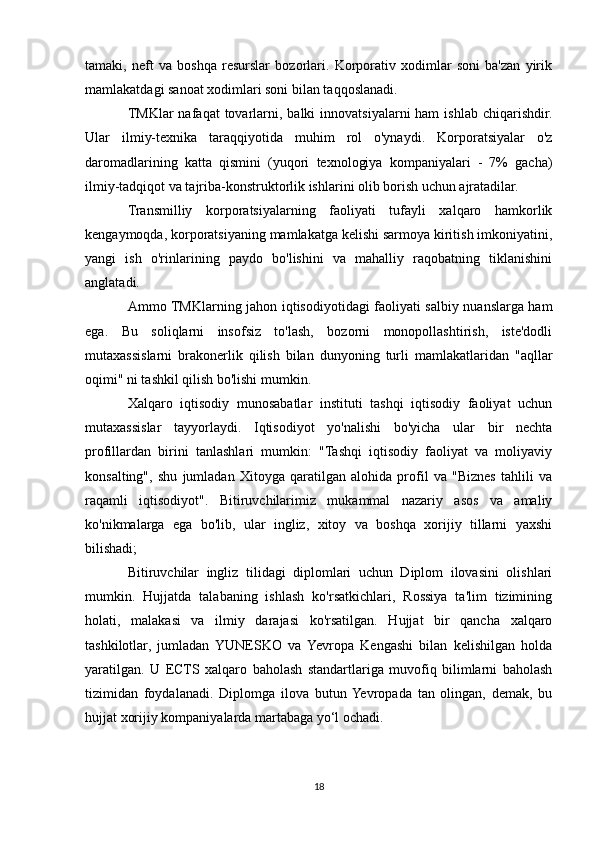 tamaki,   neft   va   boshqa   resurslar   bozorlari.   Korporativ   xodimlar   soni   ba'zan   yirik
mamlakatdagi sanoat xodimlari soni bilan taqqoslanadi.
TMKlar  nafaqat   tovarlarni, balki   innovatsiyalarni  ham  ishlab  chiqarishdir.
Ular   ilmiy-texnika   taraqqiyotida   muhim   rol   o'ynaydi.   Korporatsiyalar   o'z
daromadlarining   katta   qismini   (yuqori   texnologiya   kompaniyalari   -   7%   gacha)
ilmiy-tadqiqot va tajriba-konstruktorlik ishlarini olib borish uchun ajratadilar.
Transmilliy   korporatsiyalarning   faoliyati   tufayli   xalqaro   hamkorlik
kengaymoqda, korporatsiyaning mamlakatga kelishi sarmoya kiritish imkoniyatini,
yangi   ish   o'rinlarining   paydo   bo'lishini   va   mahalliy   raqobatning   tiklanishini
anglatadi.
Ammo TMKlarning jahon iqtisodiyotidagi faoliyati salbiy nuanslarga ham
ega.   Bu   soliqlarni   insofsiz   to'lash,   bozorni   monopollashtirish,   iste'dodli
mutaxassislarni   brakonerlik   qilish   bilan   dunyoning   turli   mamlakatlaridan   "aqllar
oqimi" ni tashkil qilish bo'lishi mumkin.
Xalqaro   iqtisodiy   munosabatlar   instituti   tashqi   iqtisodiy   faoliyat   uchun
mutaxassislar   tayyorlaydi.   Iqtisodiyot   yo'nalishi   bo'yicha   ular   bir   nechta
profillardan   birini   tanlashlari   mumkin:   "Tashqi   iqtisodiy   faoliyat   va   moliyaviy
konsalting",   shu   jumladan   Xitoyga   qaratilgan   alohida   profil   va   "Biznes   tahlili   va
raqamli   iqtisodiyot".   Bitiruvchilarimiz   mukammal   nazariy   asos   va   amaliy
ko'nikmalarga   ega   bo'lib,   ular   ingliz,   xitoy   va   boshqa   xorijiy   tillarni   yaxshi
bilishadi;
Bitiruvchilar   ingliz   tilidagi   diplomlari   uchun   Diplom   ilovasini   olishlari
mumkin.   Hujjatda   talabaning   ishlash   ko'rsatkichlari,   Rossiya   ta'lim   tizimining
holati,   malakasi   va   ilmiy   darajasi   ko'rsatilgan.   Hujjat   bir   qancha   xalqaro
tashkilotlar,   jumladan   YUNESKO   va   Yevropa   Kengashi   bilan   kelishilgan   holda
yaratilgan.   U   ECTS   xalqaro   baholash   standartlariga   muvofiq   bilimlarni   baholash
tizimidan   foydalanadi.   Diplomga   ilova   butun  Yevropada   tan   olingan,   demak,   bu
hujjat xorijiy kompaniyalarda martabaga yo‘l ochadi.
18 