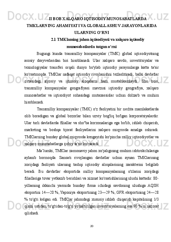 II BOB XALQARO IQTISODIY MUNOSABATLARDA
TMKLARNING AHAMIYATI VA GLOBALLASHUV JARAYONLARIDA
ULARNING O’RNI
2.1 TMKlaming jahon iqtisodiyoti va xalqaro iqtisodiy
munosabatlarda tutgan o‘rni
Bugungi   kunda   transmilliy   kompaniyalar   (TMK)   global   iqtisodiyotning
asosiy   drayverlaridan   biri   hisoblanadi.   Ular   xalqaro   savdo,   investitsiyalar   va
texnologiyalar   transferi   orqali   dunyo   bo'ylab   iqtisodiy   jarayonlarga   katta   ta'sir
ko'rsatmoqda. TMKlar  nafaqat  iqtisodiy rivojlanishni  tezlashtiradi, balki davlatlar
o'rtasidagi   siyosiy   va   ijtimoiy   aloqalarni   ham   mustahkamlaydi.   Shu   bois,
transmilliy   kompaniyalar   geografiyasi   mavzusi   iqtisodiy   geografiya,   xalqaro
munosabatlar   va   iqtisodiyot   sohasidagi   mutaxassislar   uchun   dolzarb   va   muhim
hisoblanadi.
Transmilliy kompaniyalar  (TMK)  o'z  faoliyatini  bir  nechta mamlakatlarda
olib   boradigan   va   global   bozorlar   bilan   uzviy   bog'liq   bo'lgan   korporatsiyalardir.
Ular turli davlatlarda filiallar va sho''ba korxonalariga ega bo'lib, ishlab chiqarish,
marketing   va   boshqa   tijorat   faoliyatlarini   xalqaro   miqyosda   amalga   oshiradi.
TMKlarning bunday global miqyosda kengayishi ko'pincha milliy iqtisodiyotlar va
xalqaro munosabatlarga ijobiy ta'sir ko'rsatadi.
Ma’lumki, TMKlar zamonaviy jahon xo'jaligining muhim ishtirokchilariga
aylanib   bormoqda.   Sanoati   rivojlangan   davlatlar   uchun   aynan   TMKlarining
xorijdagi   faoliyati   ularning   tashqi   iqtisodiy   aloqalarining   xarakterini   belgilab
beradi.   Bu   davlatlar   eksportida   milliy   kompaniyalaming   o'zlarini   xorijdagi
filiallariga tovar yetkazib berishlari va xizmat ko'rsatishlarining ulushi kattadir. 80-
yillaming   ikkinchi   yarmida   bunday   firma   ichidagi   savdoning   ulushiga   AQSH
eksportini 14—20 %, Yaponiya eksportining 23—29 %, GFR eksportining 24—28
%   to'g'ri   kelgan   edi.  TMKlar   jahondagi   xususiy   ishlab   chiqarish   kapitalining   1/3
qismi ustidan, to'g'ridan-to'g'ri yo'naltirilgan investitsiyalaming esa 90 % ni nazorat
qilishadi.
20 